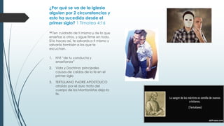 ¿Por qué se va de la iglesia
alguien por 2 circunstancias y
esto ha sucedido desde el
primer siglo? 1 Timoteo 4:16
16 Ten

cuidado de ti mismo y de lo que
enseñas a otros, y sigue firme en todo.
Si lo haces así, te salvarás a ti mismo y
salvarás también a los que te
escuchan.
1.

NVI “de tu conducta y
enseñanza”

2.

Vida y Doctrina: principales
causas de caídas de la fe en el
primer siglo

3.

TERTULIANO PADRE APOSTOLICO
atraído por el duro trato del
cuerpo de los Montanistas dejo la
fe.

 