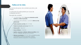 Fallas en la vida.
Dos formas de pecar: de comisión (acción) y de
omisión.
La salvación se podía perder por causa de
cualquiera de las 2.
Pecados de comisión
• 1 Jn 1:8-10, Stg 1:13-14, Si no se confesaban podía
madurar y matar el pecado.
• 1 Co 5:9-13, 6:9-10, Ef 5:3-6, 1 Jn 3:5-10. Estilo de vida
de pecado.
• Perder relación con Dios. Ro 11:17-22;
• Perder la armonía con la cruz: Fil 3:17-19
• Persecución: 1 Tes 3:1-5
• Amor al Dinero: 1 Ti 6:9-10
• Apatía, cansancio, enfriarse, falta de sacrificio: Heb
2:1, 4:11, 10:36-39, Ap 2:4-5, 3:1-3, 3:14-16
• Falta de crecimiento: 2 P 1:5-11 (Si no añadimos estas
características estamos pecando y tarde o
temprano estamos expuestos a la apostasía)

 