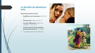 La decisión de abandonar
la fe.
Renuncias activas a la fe:
•

Conflictos con hermanos: Mt 18:1517

•

Persecución: Marcos 4:16-17

•

Pecado deliberado: Heb 3:12,
10:26-27, 1 Jn 5:16-17

•

Consecuencia de incremento
gradual del pecado: 2 P 2:20-21

•

La restauración se practicaba

 