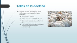 Fallas en la doctrina
 Todo el nuevo testamento es la
defensa en contra de los falsos
maestros
 Judaizantes: Hch 15
 Falsos maestros: Hch 20-29-30, 2 P

 Generadores de divisiones: Ro 16:1720
 Principales doctrinas falsas del siglo II
(Gnosticismo, Marcionismo,
Montanismo)

 