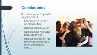 Conclusiones
Un cristiano podía perder
su salvación si
• Pecaba con hechos
sin arrepentirse
• Fallaba al perseverar.
• Fallaba al no rechazar
falsas doctrinas
• Fallaba al creer en las
doctrinas correctas o
tener conciencia
clara.

 