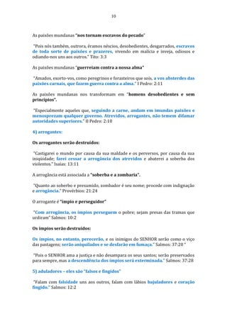10
As paixões mundanas “nos tornam escravos do pecado”
“Pois nós também, outrora, éramos néscios, desobedientes, desgarrados, escravos
de toda sorte de paixões e prazeres, vivendo em malícia e inveja, odiosos e
odiando-nos uns aos outros.” Tito: 3:3
As paixões mundanas “guerreiam contra a nossa alma”
“Amados, exorto-vos, como peregrinos e forasteiros que sois, a vos absterdes das
paixões carnais, que fazem guerra contra a alma.” I Pedro: 2:11
As paixões mundanas nos transformam em “homens desobedientes e sem
princípios”.
“Especialmente aqueles que, seguindo a carne, andam em imundas paixões e
menosprezam qualquer governo. Atrevidos, arrogantes, não temem difamar
autoridades superiores.” II Pedro: 2:10
4) arrogantes:
Os arrogantes serão destruídos:
“Castigarei o mundo por causa da sua maldade e os perversos, por causa da sua
iniqüidade; farei cessar a arrogância dos atrevidos e abaterei a soberba dos
violentos.” Isaías: 13:11
A arrogância está associada a “soberba e a zombaria”.
“Quanto ao soberbo e presumido, zombador é seu nome; procede com indignação
e arrogância.” Provérbios: 21:24
O arrogante é “ímpio e perseguidor”
“Com arrogância, os ímpios perseguem o pobre; sejam presas das tramas que
urdiram” Salmos: 10:2
Os ímpios serão destruídos:
Os ímpios, no entanto, perecerão, e os inimigos do SENHOR serão como o viço
das pastagens; serão aniquilados e se desfarão em fumaça.” Salmos: 37:20 “
“Pois o SENHOR ama a justiça e não desampara os seus santos; serão preservados
para sempre, mas a descendência dos ímpios será exterminada.” Salmos: 37:28
5) aduladores – eles são “falsos e fingidos”
“Falam com falsidade uns aos outros, falam com lábios bajuladores e coração
fingido.” Salmos: 12:2
 