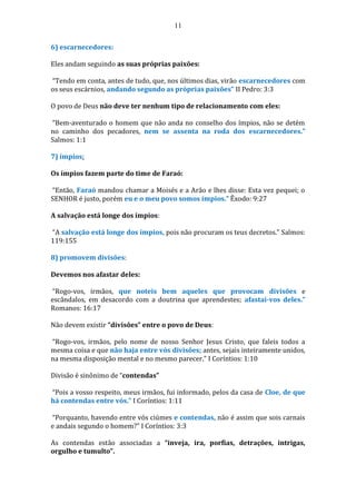 11
6) escarnecedores:
Eles andam seguindo as suas próprias paixões:
“Tendo em conta, antes de tudo, que, nos últimos dias, virão escarnecedores com
os seus escárnios, andando segundo as próprias paixões” II Pedro: 3:3
O povo de Deus não deve ter nenhum tipo de relacionamento com eles:
“Bem-aventurado o homem que não anda no conselho dos ímpios, não se detém
no caminho dos pecadores, nem se assenta na roda dos escarnecedores.”
Salmos: 1:1
7) ímpios:
Os ímpios fazem parte do time de Faraó:
“Então, Faraó mandou chamar a Moisés e a Arão e lhes disse: Esta vez pequei; o
SENHOR é justo, porém eu e o meu povo somos ímpios.” Êxodo: 9:27
A salvação está longe dos ímpios:
“A salvação está longe dos ímpios, pois não procuram os teus decretos.” Salmos:
119:155
8) promovem divisões:
Devemos nos afastar deles:
“Rogo-vos, irmãos, que noteis bem aqueles que provocam divisões e
escândalos, em desacordo com a doutrina que aprendestes; afastai-vos deles.”
Romanos: 16:17
Não devem existir “divisões” entre o povo de Deus:
“Rogo-vos, irmãos, pelo nome de nosso Senhor Jesus Cristo, que faleis todos a
mesma coisa e que não haja entre vós divisões; antes, sejais inteiramente unidos,
na mesma disposição mental e no mesmo parecer.” I Coríntios: 1:10
Divisão é sinônimo de “contendas”
“Pois a vosso respeito, meus irmãos, fui informado, pelos da casa de Cloe, de que
há contendas entre vós.” I Coríntios: 1:11
“Porquanto, havendo entre vós ciúmes e contendas, não é assim que sois carnais
e andais segundo o homem?” I Coríntios: 3:3
As contendas estão associadas a “inveja, ira, porfias, detrações, intrigas,
orgulho e tumulto”.
 