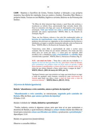14
CAIM - Rejeitou o Sacrifício de Cristo, Tentou Ganhar a Salvação a sua própria
maneira, Sua oferta foi rejeitada, Irou-se contra o Senhor, Procedeu Mal, Matou o
próprio irmão, Tornou-se um Maldito, fugitivo e errante, Retirou-se da Presença do
Senhor.
"Os filhos de Arão tomaram fogo comum, o qual Deus não aceitava, e
insultaram ao infinito Deus, apresentando fogo estranho diante dele.
Deus os consumiu com fogo, por causa do desrespeito à Sua expressa
orientação. Tudo que faziam era como a oferta de Caim. O divino
Salvador não estava representado." WHITE, Ellen G., No Deserto da
Tentação, Pág. 97
"Deus, em Sua Palavra, colocou o Seu selo [de condenação] sobre as
heresias do espiritualismo, como colocou a marca sobre Caim. Os
piedosos não precisam ser enganados se são estudantes das Escrituras e
obedientes, ao seguir o caminho claramente indicado a eles na Palavra de
Deus. " WHITE, Ellen G., No Deserto da Tentação, Pág. 108
"Caim tivera, como Abel, a oportunidade de saber e aceitar estas
verdades. Não foi vítima de um intuito arbitrário. Um irmão não fora
eleito para ser aceito por Deus, e o outro para ser rejeitado. Abel
escolheu a fé e a obediência; Caim, a incredulidade e a rebeldia. Nisto
consistia toda a questão". WHITE, Ellen G., Patriarcas e Profetas, Pág. 72
4:15 - um sinal em Caim: - "Deus deu a cada um seu trabalho; E se
alguém se virar da obra que Deus lhe deu, para fazer a obra de Satanás,
para contaminar seu próprio corpo ou levar outro ao pecado, a obra
desse homem é amaldiçoada e a marca de Caim é colocada sobre ele. A
ruína de sua vítima clamará a Deus, assim como o sangue de Abel." -
WHITE, Ellen G., {RH 6 de março de 1894, par. 9}.
"Qualquer homem, quer seja ministro ou Leigo, que tenta forçar ou reger
a razão de qualquer outro homem, converte-se num instrumento de
Satanás para fazer sua obra, e leva o sinal de Caim ante a vista do
universo celestial." - WHITE, Ellen G., (MS 29, 1911).
16) erros de Balaão (ganância)
Balaão “abandonou o reto caminho, amou o prêmio da injustiça”
“Abandonando o reto caminho, se extraviaram, seguindo pelo caminho de
Balaão, filho de Beor, que amou o prêmio da injustiça”
II Pedro: 2:15
Balaão é símbolo de “cilada, idolatria e prostituição”
“Tenho, todavia, contra ti algumas coisas, pois que tens aí os que sustentam a
doutrina de Balaão, o qual ensinava a Balaque a armar ciladas diante dos filhos de
Israel para comerem coisas sacrificadas aos ídolos e praticarem a prostituição.”
Apocalipse: 2:14
Balaão era ganancioso (materialista):
Observe o conselho bíblico:
 