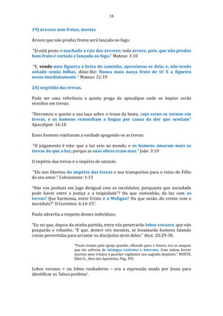 16
19) árvores sem frutos, mortas
Árvore que não produz frutos será lançada no fogo:
“Já está posto o machado à raiz das árvores; toda árvore, pois, que não produz
bom fruto é cortada e lançada ao fogo.” Mateus: 3:10
“E, vendo uma figueira à beira do caminho, aproximou-se dela; e, não tendo
achado senão folhas, disse-lhe: Nunca mais nasça fruto de ti! E a figueira
secou imediatamente.” Mateus: 21:19
20) negridão das trevas.
Pode ser uma referência a quinta praga do apocalipse onde os ímpios serão
envoltos em trevas:
“Derramou o quinto a sua taça sobre o trono da besta, cujo reino se tornou em
trevas, e os homens remordiam a língua por causa da dor que sentiam”
Apocalipse: 16:10
Esses homens rejeitaram a verdade apegando-se as trevas:
“O julgamento é este: que a luz veio ao mundo, e os homens amaram mais as
trevas do que a luz; porque as suas obras eram más.” João: 3:19
O império das trevas é o império de satanás:
“Ele nos libertou do império das trevas e nos transportou para o reino do Filho
do seu amor.” Colossenses: 1:13
“Não vos ponhais em jugo desigual com os incrédulos; porquanto que sociedade
pode haver entre a justiça e a iniqüidade”? Ou que comunhão, da luz com as
trevas? Que harmonia, entre Cristo e o Maligno? Ou que união, do crente com o
incrédulo?” II Coríntios: 6:14-15”.
Paulo advertiu a respeito desses indivíduos:
“Eu sei que, depois da minha partida, entre vós penetrarão lobos vorazes, que não
pouparão o rebanho. “E que, dentre vós mesmos, se levantarão homens falando
coisas pervertidas para arrastar os discípulos atrás deles.” Atos: 20:29-30.
“Paulo tremia pela igreja quando, olhando para o futuro, via os ataques
que ela sofreria de inimigos externos e internos. Com solene fervor
exortou seus irmãos a guardar vigilantes seu sagrado depósito.” WHITE,
Ellen G., Atos dos Apóstolos, Pág. 395.
Lobos vorazes = ou lobos roubadores – era a expressão usada por Jesus para
identificar os ‘falsos profetas’.
 