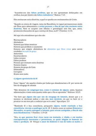 17
“Acautelai-vos dos falsos profetas, que se vos apresentam disfarçados em
ovelhas, mas por dentro são lobos roubadores.” Mateus: 7:15
Eles ensinavam outra doutrina, a qual se opunha aos ensinamentos de Cristo.
“Quando eu estava de viagem, rumo da Macedônia, te roguei permanecesses ainda
em Éfeso para admoestares a certas pessoas, a fim de que não ensinem outra
doutrina, Nem se ocupem com fábulas e genealogias sem fim, que, antes,
promovem discussões do que o serviço de Deus, na fé” I Timóteo: 1:3-4.
Até aqui nós entendemos que eles são:
Murmuradores
Aduladores
Homens que falam mentiras
Homens que proíbem o casamento
Homens que exigem abstinência de alimentos que Deus criou para serem
recebidos em ação de graça
Anticristos
Escarnecedores
Lobos vorazes
Falsos profetas
Pessoas que ensinam outra doutrina
Homens ímpios
Homens do grupo de Caim
Difamadores
Corruptos
Brutos sem razão.
c) alguns apostatarão da fé
Esses "alguns" são aqueles citados por Judas que abandonariam a fé por serem de
fato da sinagoga de satanás
"Não deixemos de congregar-nos, como é costume de alguns; antes, façamos
admoestações e tanto mais quanto vedes que o Dia se aproxima." Hebreus: 10:25
"Eis farei que alguns dos que são da sinagoga de Satanás, desses que a si
mesmos se declaram judeus e não são, mas mentem, eis que os farei vir e
prostrar-se aos teus pés e conhecer que eu te amei." Apocalipse: 3:9
"Mantendo fé e boa consciência, porquanto alguns, tendo rejeitado a boa
consciência, vieram a naufragar na fé. 20 E dentre esses se contam Himeneu e
Alexandre, os quais entreguei a Satanás, para serem castigados, a fim de não
mais blasfemarem." I Timóteo: 1:19-20
"Ora, os que querem ficar ricos caem em tentação, e cilada, e em muitas
concupiscências insensatas e perniciosas, as quais afogam os homens na
ruína e perdição. 10 Porque o amor do dinheiro é raiz de todos os males; e
 