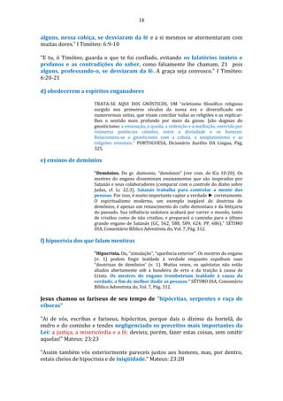 18
alguns, nessa cobiça, se desviaram da fé e a si mesmos se atormentaram com
muitas dores." I Timóteo: 6:9-10
"E tu, ó Timóteo, guarda o que te foi confiado, evitando os falatórios inúteis e
profanos e as contradições do saber, como falsamente lhe chamam, 21 pois
alguns, professando-o, se desviaram da fé. A graça seja convosco." I Timóteo:
6:20-21
d) obedecerem a espíritos enganadores
TRATA-SE AQUI DOS GNÓSTICOS, UM “ecletismo filosófico religioso
surgido nos primeiros séculos da nossa era e diversificado em
numerorosas seitas, que visam conciliar todas as religiões e as explicar-
lhes o sentido mais profundo por meio da gnose. [são dogmas do
gnosticismo: a emanação, a queda, a redenção e a mediação, exercida por
inúmeras potências celestes, entre a divindade e os homens.
Relacionava-se o gnosticismo com a cabala, o neoplatonísmo e as
religiões orientais.” PORTUGUESA, Dicionário Aurélio DA Língua, Pág.
325.
e) ensinos de demônios
"Demônios. Do gr. daimonia, “demônios" (ver com. de lCo 10:20). Os
mestres do engano disseminam ensinamentos que são inspirados por
Satanás e seus colaboradores (comparar com o controle do diabo sobre
Judas, cf. Lc 22:3). Satanás trabalha para controlar a mente das
pessoas. Por isso, é muito importante captar a verdade ► corretamente.
O espiritualismo moderno, um exemplo inegável de doutrina de
demônios, é apenas um renascimento do culto demoníaco e da feitiçaria
do passado. Sua influência sedutora acabará por varrer o mundo, tanto
de cristãos como de não cristãos, e preparará o caminho para o último
grande engano de Satanás (GC, 562, 588, 589, 624; PP, 686)." SÉTIMO
DIA, Comentário Bíblico Adventista do, Vol. 7, Pág. 312.
f) hipocrisia dos que falam mentiras
"Hipocrisia. Ou, “simulação”, “aparência exterior”. Os mestres do engano
(v. 1) podem fingir lealdade à verdade enquanto espalham suas
“doutrinas de demônios' (v. 1). Muitas vezes, os apóstatas não estão
aliados abertamente sob a bandeira de erro e da traição à causa de
Cristo. Os mestres do engano trombeteiam lealdade à causa da
verdade, a fim de melhor iludir as pessoas." SÉTIMO DIA, Comentário
Bíblico Adventista do, Vol. 7, Pág. 312.
Jesus chamou os fariseus de seu tempo de "hipócritas, serpentes e raça de
víboras"
"Ai de vós, escribas e fariseus, hipócritas, porque dais o dízimo da hortelã, do
endro e do cominho e tendes negligenciado os preceitos mais importantes da
Lei: a justiça, a misericórdia e a fé; devíeis, porém, fazer estas coisas, sem omitir
aquelas!" Mateus: 23:23
"Assim também vós exteriormente pareceis justos aos homens, mas, por dentro,
estais cheios de hipocrisia e de iniqüidade." Mateus: 23:28
 