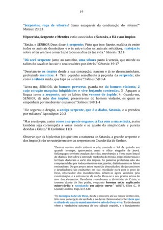 19
"Serpentes, raça de víboras! Como escapareis da condenação do inferno?"
Mateus: 23:33
Hipocrisia, Serpente e Mentira estão associadas a Satanás, a Dã e aos ímpios
"Então, o SENHOR Deus disse à serpente: Visto que isso fizeste, maldita és entre
todos os animais domésticos e o és entre todos os animais selváticos; rastejarás
sobre o teu ventre e comerás pó todos os dias da tua vida." Gênesis: 3:14
"Dã será serpente junto ao caminho, uma víbora junto à vereda, que morde os
talões do cavalo e faz cair o seu cavaleiro por detrás." Gênesis: 49:17
"Desviam-se os ímpios desde a sua concepção; nascem e já se desencaminham,
proferindo mentiras. 4 Têm peçonha semelhante à peçonha da serpente; são
como a víbora surda, que tapa os ouvidos." Salmos: 58:3-4
"Livra-me, SENHOR, do homem perverso, guarda-me do homem violento, 2
cujo coração maquina iniqüidades e vive forjando contendas. 3 Aguçam a
língua como a serpente; sob os lábios têm veneno de áspide. 4 Guarda-me,
SENHOR, da mão dos ímpios, preserva-me do homem violento, os quais se
empenham por me desviar os passos." Salmos: 140:1-4
"Ele segurou o dragão, a antiga serpente, que é o diabo, Satanás, e o prendeu
por mil anos" Apocalipse: 20:2
"Mas receio que, assim como a serpente enganou a Eva com a sua astúcia, assim
também seja corrompida a vossa mente e se aparte da simplicidade e pureza
devidas a Cristo." II Coríntios: 11:3
Observe que os hipócritas (os que tem a natureza de Satanás, a grande serpente e
dos ímpios) irão se rastejarem com as serpentes no Grande dia do Senhor.
"Densas nuvens ainda cobrem o céu; contudo o Sol de quando em
quando irrompe, aparecendo como o olhar vingador de Jeová.
Relâmpagos terríveis estalam dos céus, envolvendo a Terra num lençol
de chamas. Por sobre o estrondo medonho do trovão, vozes misteriosas e
terríveis declaram a sorte dos ímpios. As palavras proferidas não são
compreendidas por todos;entendem-nas, porém, distintamente os falsos
ensinadores. Os que pouco antes eram tão descuidados, tão jactanciosos
e desafiadores, tão exultantes em sua crueldade para com o povo de
Deus, observador dos mandamentos, acham-se agora vencidos pela
consternação, e a estremecer de medo. Ouve-se o seu pranto acima do
som dos elementos. Demônios reconhecem a divindade de Cristo, e
tremem diante de Seu poder, enquanto homens estão suplicando
misericórdia e rastejando em abjeto terror." WHITE, Ellen G., O
Grande Conflito, Págs. 637-638
"Os inimigos da lei de Deus, desde o ministro até ao menor dentre eles,
têm nova concepção da verdade e do dever. Demasiado tarde vêem que
o sábado do quarto mandamento é o selo do Deus vivo. Tarde demais
vêem a verdadeira natureza de seu sábado espúrio, e o fundamento
 