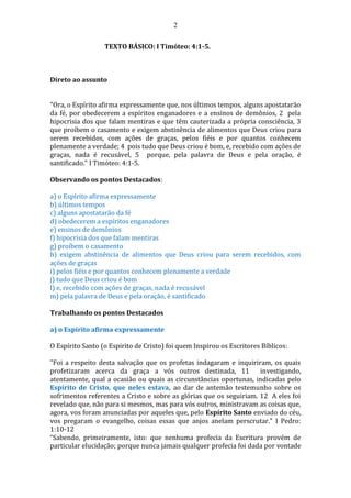 2
TEXTO BÁSICO: I Timóteo: 4:1-5.
Direto ao assunto
"Ora, o Espírito afirma expressamente que, nos últimos tempos, alguns apostatarão
da fé, por obedecerem a espíritos enganadores e a ensinos de demônios, 2 pela
hipocrisia dos que falam mentiras e que têm cauterizada a própria consciência, 3
que proíbem o casamento e exigem abstinência de alimentos que Deus criou para
serem recebidos, com ações de graças, pelos fiéis e por quantos conhecem
plenamente a verdade; 4 pois tudo que Deus criou é bom, e, recebido com ações de
graças, nada é recusável, 5 porque, pela palavra de Deus e pela oração, é
santificado." I Timóteo: 4:1-5.
Observando os pontos Destacados:
a) o Espírito afirma expressamente
b) últimos tempos
c) alguns apostatarão da fé
d) obedecerem a espíritos enganadores
e) ensinos de demônios
f) hipocrisia dos que falam mentiras
g) proíbem o casamento
h) exigem abstinência de alimentos que Deus criou para serem recebidos, com
ações de graças
i) pelos fiéis e por quantos conhecem plenamente a verdade
j) tudo que Deus criou é bom
l) e, recebido com ações de graças, nada é recusável
m) pela palavra de Deus e pela oração, é santificado
Trabalhando os pontos Destacados
a) o Espírito afirma expressamente
O Espírito Santo (o Espirito de Cristo) foi quem Inspirou os Escritores Bíblicos:
"Foi a respeito desta salvação que os profetas indagaram e inquiriram, os quais
profetizaram acerca da graça a vós outros destinada, 11 investigando,
atentamente, qual a ocasião ou quais as circunstâncias oportunas, indicadas pelo
Espírito de Cristo, que neles estava, ao dar de antemão testemunho sobre os
sofrimentos referentes a Cristo e sobre as glórias que os seguiriam. 12 A eles foi
revelado que, não para si mesmos, mas para vós outros, ministravam as coisas que,
agora, vos foram anunciadas por aqueles que, pelo Espírito Santo enviado do céu,
vos pregaram o evangelho, coisas essas que anjos anelam perscrutar." I Pedro:
1:10-12
“Sabendo, primeiramente, isto: que nenhuma profecia da Escritura provém de
particular elucidação; porque nunca jamais qualquer profecia foi dada por vontade
 