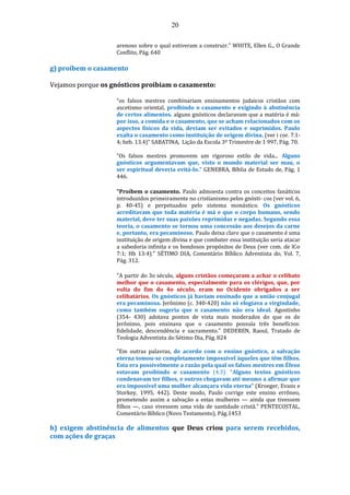 20
arenoso sobre o qual estiveram a construir." WHITE, Ellen G., O Grande
Conflito, Pág. 640
g) proíbem o casamento
Vejamos porque os gnósticos proibiam o casamento:
“os falsos mestres combinariam ensinamentos judaicos cristãos com
ascetismo oriental, proibindo o casamento e exigindo à abstinência
de certos alimentos. alguns gnósticos declaravam que a matéria é má:
por isso, a comida e o casamento, que se acham relacionados com os
aspectos físicos da vida, deviam ser evitados e suprimidos. Paulo
exalta o casamento como instituição de origem divina. (ver i cor. 7.1-
4; heb. 13.4)” SABATINA, Lição da Escola 3º Trimestre de 1 997, Pág. 70.
“Os falsos mestres promovem um rigoroso estilo de vida... Alguns
gnósticos argumentavam que, visto o mundo material ser mau, o
ser espiritual deveria evitá-lo.” GENEBRA, Bíblia de Estudo de, Pág. 1
446.
"Proíbem o casamento. Paulo admoesta contra os conceitos fanáticos
introduzidos primeiramente no cristianismo pelos gnósti- cos (ver vol. 6,
p. 40-45) e perpetuados pelo sistema monástico. Os gnósticos
acreditavam que toda matéria é má e que o corpo humano, sendo
material, deve ter suas paixões reprimidas e negadas. Segundo essa
teoria, o casamento se tornou uma concessão aos desejos da carne
e, portanto, era pecaminoso. Paulo deixa claro que o casamento é uma
instituição de origem divina e que combater essa instituição seria atacar
a sabedoria infinita e os bondosos propósitos de Deus (ver com. de lCo
7:1; Hb 13:4)." SÉTIMO DIA, Comentário Bíblico Adventista do, Vol. 7,
Pág. 312.
"A partir do 3o século, alguns cristãos começaram a achar o celibato
melhor que o casamento, especialmente para os clérigos, que, por
volta do fim do 4o século, eram no Ocidente obrigados a ser
celibatários. Os gnósticos já haviam ensinado que a união conjugal
era pecaminosa. Jerônimo (c. 340-420) não só elogiava a virgindade,
como também sugeria que o casamento não era ideal. Agostinho
(354- 430) adotava pontos de vista mais moderados do que os de
Jerônimo, pois ensinava que o casamento possuía três benefícios:
fidelidade, descendência e sacramento." DEDEREN, Raoul, Tratado de
Teologia Adventista do Sétimo Dia, Pág. 824
"Em outras palavras, de acordo com o ensino gnóstico, a salvação
eterna tomou-se completamente impossível àqueles que têm filhos.
Esta era possivelmente a razão pela qual os falsos mestres em Éfeso
estavam proibindo o casamento (4.3). “Alguns textos gnósticos
condenavam ter filhos, e outros chegavam até mesmo a afirmar que
era impossível uma mulher alcançara vida eterna” (Kroeger, Evans e
Storkey, 1995, 442). Deste modo, Paulo corrige este ensino errôneo,
prometendo assim a salvação a estas mulheres — ainda que tivessem
filhos —, caso vivessem uma vida de santidade cristã." PENTECOSTAL,
Comentário Bíblico (Novo Testamento), Pág.1453
h) exigem abstinência de alimentos que Deus criou para serem recebidos,
com ações de graças
 