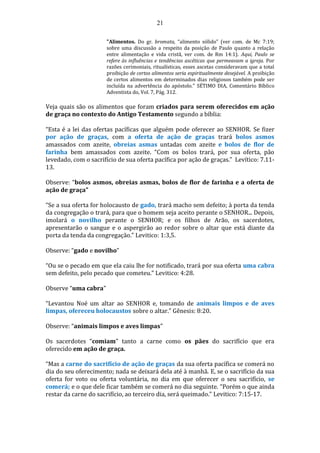 21
"Alimentos. Do gr. bromata, “alimento sólido” (ver com. de Mc 7:19;
sobre uma discussão a respeito da posição de Paulo quanto a relação
entre alimentação e vida cristã, ver com. de Rm 14:1). Aqui, Paulo se
refere às influências e tendências ascéticas que permeavam a igreja. Por
razões cerimoniais, ritualísticas, esses ascetas consideravam que a total
proibição de certos alimentos seria espiritualmente desejável. A proibição
de certos alimentos em determinados dias religiosos também pode ser
incluída na advertência do apóstolo." SÉTIMO DIA, Comentário Bíblico
Adventista do, Vol. 7, Pág. 312.
Veja quais são os alimentos que foram criados para serem oferecidos em ação
de graça no contexto do Antigo Testamento segundo a bíblia:
“Esta é a lei das ofertas pacíficas que alguém pode oferecer ao SENHOR. Se fizer
por ação de graças, com a oferta de ação de graças trará bolos asmos
amassados com azeite, obreias asmas untadas com azeite e bolos de flor de
farinha bem amassados com azeite. “Com os bolos trará, por sua oferta, pão
levedado, com o sacrifício de sua oferta pacífica por ação de graças.” Levítico: 7.11-
13.
Observe: “bolos asmos, obreias asmas, bolos de flor de farinha e a oferta de
ação de graça”
“Se a sua oferta for holocausto de gado, trará macho sem defeito; à porta da tenda
da congregação o trará, para que o homem seja aceito perante o SENHOR... Depois,
imolará o novilho perante o SENHOR; e os filhos de Arão, os sacerdotes,
apresentarão o sangue e o aspergirão ao redor sobre o altar que está diante da
porta da tenda da congregação.” Levitico: 1:3,5.
Observe: “gado e novilho”
“Ou se o pecado em que ela caiu lhe for notificado, trará por sua oferta uma cabra
sem defeito, pelo pecado que cometeu.” Levitico: 4:28.
Observe “uma cabra”
“Levantou Noé um altar ao SENHOR e, tomando de animais limpos e de aves
limpas, ofereceu holocaustos sobre o altar.” Gênesis: 8:20.
Observe: “animais limpos e aves limpas”
Os sacerdotes “comiam” tanto a carne como os pães do sacrifício que era
oferecido em ação de graça.
“Mas a carne do sacrifício de ação de graças da sua oferta pacífica se comerá no
dia do seu oferecimento; nada se deixará dela até à manhã. E, se o sacrifício da sua
oferta for voto ou oferta voluntária, no dia em que oferecer o seu sacrifício, se
comerá; e o que dele ficar também se comerá no dia seguinte. “Porém o que ainda
restar da carne do sacrifício, ao terceiro dia, será queimado.” Levitico: 7:15-17.
 