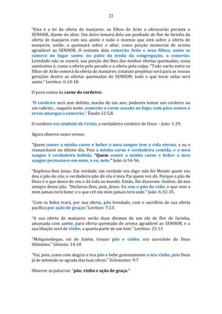 22
“Esta é a lei da oferta de manjares: os filhos de Arão a oferecerão perante o
SENHOR, diante do altar. Um deles tomará dela um punhado de flor de farinha da
oferta de manjares com seu azeite e todo o incenso que está sobre a oferta de
manjares; então, o queimará sobre o altar, como porção memorial de aroma
agradável ao SENHOR. O restante dela comerão Arão e seus filhos; asmo se
comerá no lugar santo; no pátio da tenda da congregação, o comerão.
Levedado não se cozerá; sua porção dei-lhes das minhas ofertas queimadas; coisa
santíssima é, como a oferta pelo pecado e a oferta pela culpa. “Todo varão entre os
filhos de Arão comerá da oferta de manjares; estatuto perpétuo será para as vossas
gerações dentre as ofertas queimadas do SENHOR; tudo o que tocar nelas será
santo.” Levitico: 6:14-18.
O povo comia da carne do cordeiro:
“O cordeiro será sem defeito, macho de um ano; podereis tomar um cordeiro ou
um cabrito... naquela noite, comerão a carne assada no fogo; com pães asmos e
ervas amargas a comerão.” Êxodo:12:5,8.
O cordeiro era símbolo de Cristo, o verdadeiro cordeiro de Deus: - João: 1:29.
Agora observe esses versos:
“Quem comer a minha carne e beber o meu sangue tem a vida eterna, e eu o
ressuscitarei no último dia. Pois a minha carne é verdadeira comida, e o meu
sangue é verdadeira bebida. “Quem comer a minha carne e beber o meu
sangue permanece em mim, e eu, nele.” João: 6:54-56.
“Replicou-lhes Jesus: Em verdade, em verdade vos digo: não foi Moisés quem vos
deu o pão do céu; o verdadeiro pão do céu é meu Pai quem vos dá. Porque o pão de
Deus é o que desce do céu e dá vida ao mundo. Então, lhe disseram: Senhor, dá-nos
sempre desse pão. “Declarou-lhes, pois, Jesus: Eu sou o pão da vida; o que vem a
mim jamais terá fome; e o que crê em mim jamais terá sede.” João: 6:32-35.
“Com os bolos trará, por sua oferta, pão levedado, com o sacrifício de sua oferta
pacífica por ação de graças.”Levitico: 7;13.
“A sua oferta de manjares serão duas dízimas de um efa de flor de farinha,
amassada com azeite, para oferta queimada de aroma agradável ao SENHOR, e a
sua libação será de vinho, a quarta parte de um him.” Levitico: 23:13
"Melquisedeque, rei de Salém, trouxe pão e vinho; era sacerdote do Deus
Altíssimo." Gênesis: 14:18
"Vai, pois, come com alegria o teu pão e bebe gostosamente o teu vinho, pois Deus
já de antemão se agrada das tuas obras." Eclesiastes: 9:7
Observe as palavras: “pão, vinho e ação de graça.”
 