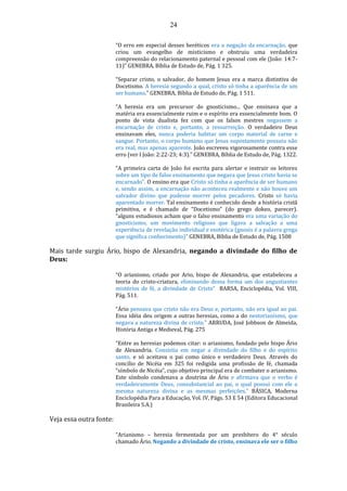 24
“O erro em especial desses heréticos era a negação da encarnação, que
criou um evangelho de misticismo e obstruiu uma verdadeira
compreensão do relacionamento paternal e pessoal com ele (João: 14:7-
11)” GENEBRA, Bíblia de Estudo de, Pág. 1 325.
“Separar cristo, o salvador, do homem Jesus era a marca distintiva do
Docetismo. A heresia segundo a qual, cristo só tinha a aparência de um
ser humano.” GENEBRA, Bíblia de Estudo de, Pág. 1 511.
“A heresia era um precursor do gnosticismo... Que ensinava que a
matéria era essencialmente ruim e o espírito era essencialmente bom. O
ponto de vista dualista fez com que os falsos mestres negassem a
encarnação de cristo e, portanto, a ressurreição. O verdadeiro Deus
ensinavam eles, nunca poderia habitar um corpo material de carne e
sangue. Portanto, o corpo humano que Jesus supostamente possuiu não
era real, mas apenas aparente. João escreveu vigorosamente contra esse
erro (ver I João: 2:22-23; 4:3).” GENEBRA, Bíblia de Estudo de, Pág. 1322.
“A primeira carta de João foi escrita para alertar e instruir os leitores
sobre um tipo de falso ensinamento que negava que Jesus cristo havia se
encarnado”. O ensino era que Cristo só tinha a aparência de ser humano
e, sendo assim, a encarnação não aconteceu realmente e não houve um
salvador divino que pudesse morrer pelos pecadores. Cristo só havia
aparentado morrer. Tal ensinamento é conhecido desde a história cristã
primitiva, e é chamado de “Docetismo” (do grego dokeo, parecer).
“alguns estudiosos acham que o falso ensinamento era uma variação do
gnosticismo, um movimento religioso que ligava a salvação a uma
experiência de revelação individual e esotérica (gnosis é a palavra grega
que significa conhecimento)” GENEBRA, Bíblia de Estudo de, Pág. 1508
Mais tarde surgiu Ário, bispo de Alexandria, negando a divindade do filho de
Deus:
“O arianismo, criado por Ario, bispo de Alexandria, que estabeleceu a
teoria do cristo-criatura, eliminando dessa forma um dos angustiantes
mistérios de fé, a divindade de Cristo” BARSA, Enciclopédia, Vol. VIII,
Pág. 511.
“Ário pensava que cristo não era Deus e, portanto, não era igual ao pai.
Essa idéia deu origem a outras heresias, como a do nestorianísmo, que
negava a natureza divina de cristo.” ARRUDA, José Jobbson de Almeida,
História Antiga e Medieval, Pág. 275
“Entre as heresias podemos citar: o arianismo, fundado pelo bispo Ário
de Alexandria. Consistia em negar a divindade do filho e do espírito
santo, e só aceitava o pai como único e verdadeiro Deus. Através do
concílio de Nicéia em 325 foi redigida uma profissão de fé, chamada
“símbolo de Nicéia”, cujo objetivo principal era de combater o arianismo.
Este símbolo condenava a doutrina de Ário e afirmava que o verbo é
verdadeiramente Deus, consubstancial ao pai, o qual possui com ele a
mesma natureza divina e as mesmas perfeições.” BÁSICA, Moderna
Enciclopédia Para a Educação, Vol. IV, Págs. 53 E 54 (Editora Educacional
Brasileira S.A.)
Veja essa outra fonte:
“Arianismo – heresia fermentada por um presbítero do 4° século
chamado Ário. Negando a divindade de cristo, ensinava ele ser o filho
 