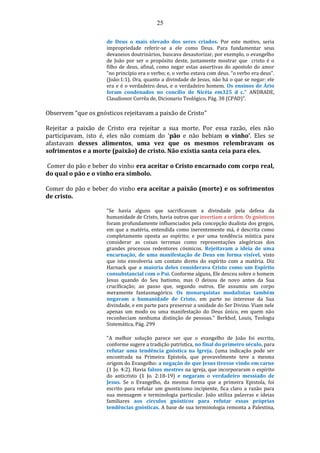 25
de Deus o mais elevado dos seres criados. Por este motivo, seria
impropriedade referir-se a ele como Deus. Para fundamentar seus
devaneios doutrinários, buscava desautorizar, por exemplo, o evangelho
de João por ser o propósito deste, justamente mostrar que cristo é o
filho de deus, afinal, como negar estas assertivas do apostolo do amor
”no princípio era o verbo; e, o verbo estava com deus. “o verbo era deus”.
(João:1:1). Ora, quanto a divindade de Jesus, não há o que se negar: ele
era e é o verdadeiro deus, e o verdadeiro homem. Os ensinos de Ário
foram condenados no concílio de Nicéia em325 d c.” ANDRADE,
Claudionor Corrêa de, Dicionario Teológico, Pág. 38 (CPAD)”.
Observem “que os gnósticos rejeitavam a paixão de Cristo”
Rejeitar a paixão de Cristo era rejeitar a sua morte. Por essa razão, eles não
participavam, isto é, eles não comiam do ‘pão e não bebiam o vinho’. Eles se
afastavam desses alimentos, uma vez que os mesmos relembravam os
sofrimentos e a morte (paixão) de cristo. Não existia santa ceia para eles.
Comer do pão e beber do vinho era aceitar o Cristo encarnado com corpo real,
do qual o pão e o vinho era símbolo.
Comer do pão e beber do vinho era aceitar a paixão (morte) e os sofrimentos
de cristo.
"Se havia alguns que sacrificavam a divindade pela defesa da
humanidade de Cristo, havia outros que invertiam a ordem. Os gnósticos
foram profundamente influenciados pela concepção dualista dos gregos,
em que a matéria, entendida como inerentemente má, é descrita como
completamente oposta ao espírito; e por uma tendência mística para
considerar as coisas terrenas como representações alegóricas dos
grandes processos redentores cósmicos. Rejeitavam a ideia de uma
encarnação, de uma manifestação de Deus em forma visível, visto
que isto envolveria um contato direto do espírito com a matéria. Diz
Harnack que a maioria deles considerava Cristo como um Espírito
consubstancial com o Pai. Conforme alguns, Ele desceu sobre o homem
Jesus quando do Seu batismo, mas O deixou de novo antes da Sua
crucificação; ao passo que, segundo outros, Ele assumiu um corpo
meramente fantasmagórico. Os monarquistas modalistas também
negavam a humanidade de Cristo, em parte no interesse da Sua
divindade, e em parte para preservar a unidade do Ser Divino. Viam nele
apenas um modo ou uma manifestação do Deus único, em quem não
reconheciam nenhuma distinção de pessoas." Berkhof, Louis, Teologia
Sistemática, Pág. 299
"A melhor solução parece ser que o evangelho de João foi escrito,
conforme sugere a tradição patrística, no final do primeiro século, para
refutar uma tendência gnóstica na Igreja. (uma indicação pode ser
encontrada na Primeira Epistola, que provavelmente teve a mesma
origem do Evangelho: a negação de que Jesus tivesse vindo em carne
(1 Jo. 4:2). Havia falsos mestres na igreja, que incorporaram o espírito
do anticristo (1 Jo. 2:18-19) e negaram o verdadeiro messiado de
Jesus. Se o Evangelho, da mesma forma que a primeira Epistola, foi
escrito para refutar um gnosticismo incipiente, fica claro a razão para
sua mensagem e terminologia particular. João utiliza palavras e ideias
familiares aos círculos gnósticos para refutar essas próprias
tendências gnósticas. A base de sua terminologia remonta a Palestina,
 