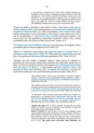 26
e, sem duvida, ao próprio Jesus. Porem, João escolheu formular seu
Evangelho, como um todo, na linguagem que provavelmente tenha sido
utilizada por nosso Senhor somente em diálogos íntimos com seus
discípulos, ou em argumentações teológicas com os escribas mais
doutos, com a finalidade de mostrar o pleno significado do Verbo Eterno
que se fez carne (Jo. 1:14) no evento histórico de Jesus Cristo."
TESTAMENTO, Teologia do Novo, Pág. 332, George Eldon Ladd
"O que era desde o princípio, o que temos ouvido, o que temos visto com os
nossos próprios olhos, o que contemplamos, e as nossas mãos apalparam, com
respeito ao Verbo da vida 2 (e a vida se manifestou, e nós a temos visto, e dela
damos testemunho, e vo-la anunciamos, a vida eterna, a qual estava com o Pai e
nos foi manifestada), 3 o que temos visto e ouvido anunciamos também a vós
outros, para que vós, igualmente, mantenhais comunhão conosco. Ora, a nossa
comunhão é com o Pai e com seu Filho, Jesus Cristo." I João: 1:1-3
"E o Verbo se fez carne e habitou entre nós, cheio de graça e de verdade, e vimos
a sua glória, glória como do unigênito do Pai." João:1:14
"Quem é o mentiroso, senão aquele que nega que Jesus é o Cristo? Este é o
anticristo, o que nega o Pai e o Filho. 23 Todo aquele que nega o Filho, esse não
tem o Pai; aquele que confessa o Filho tem igualmente o Pai." I João: 2:22-23
"Amados, não deis crédito a qualquer espírito; antes, provai os espíritos se
procedem de Deus, porque muitos falsos profetas têm saído pelo mundo fora. 2
Nisto reconheceis o Espírito de Deus: todo espírito que confessa que Jesus Cristo
veio em carne é de Deus; 3 e todo espírito que não confessa a Jesus não
procede de Deus; pelo contrário, este é o espírito do anticristo, a respeito do
qual tendes ouvido que vem e, presentemente, já está no mundo." I João: 4:1-3
"João defende desde o início o que está prestes a escrever a respeito
daquele a quem ele e seus companheiros haviam realmente ouvido, e
contesta as afirmações do que negavam a realidade da encarnação."
SDABC VOL.7 PÁG. 689
"Seria difícil conceber uma forma mais clara de afirmar que o escritor e
seu grupo haviam tido uma ligação pessoal com o Verbo que Se fez carne,
e de refutar as diversas heresias que diziam que não foi real a
existência de Cristo na Terra (ver p. 687, 688)." SDABC VOL.7 PÁG. 690
"A informação neste versículo pode estar dando uma resposta ao
gnosticismo e ao judaísmo, pois o gnosticismo não cria que uma
pessoa divina também pudesse ser humana, e o judaísmo não cria
que um ser humano pudesse ser ao mesmo tempo divino."
PENTECOSTAL, Comentário Bíblico (Novo Testamento), Pág. 497
"Aquele que nega. João já havia advertido da presença dos falsos
mestres (v. 18-21) e passou a identificar suas doutrinas. O tempo do
verbo grego implica uma negação contínua.
Jesus é o Cristo? Ver com. de Mt 1:1; Fp 2:5. João estabelece como
crença fundamental que Jesus de Nazaré é o Cristo, o Ungido, o Messias, o
Filho de Deus, o Salvador do mundo (ver com. de Lc 1:35; Jo 1:14, ver
Nota Adicional a João 1). Aquele que nega isso nega o fato histórico
central da redenção e, desse modo, impossibilita sua própria (ver com.
de At 4:12). Não pode haver perversão mais destrutiva no
 