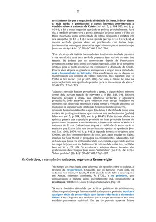 27
cristianismo do que a negação da divindade de Jesus. O doce- tismo
e, mais tarde, o gnosticismo e outras heresias perverteram a
verdade sobre a natureza de Cristo (ver vol. 5, p. 984, 985, vol. 6, p.
40-44), e foi a essas negações que João se referiu principalmente. Para
ele, a verdade presente era a plena aceitação de Jesus como o Filho de
Deus encarnado, como apresentada de forma eloquente e enfática em
seu evangelho (Jo 1:1-3, 14) e nesta epístola (ver ljo 4:1-3, 15; 5:1, 5). A
mesma verdade gloriosa deve ser proclamada com ênfase hoje,
juntamente às mensagens projetadas especialmente para o nosso tempo
(ver com. de Ap 14:6-12)." SDABC VOL.7 PÁG. 710
"Em cada etapa da história do mundo tem havido uma verdade presente
a ser ressaltada, mas essa verdade presente tem variado através dos
tempos. Os judeus que se converteram depois do Pentecostes
precisavam aceitar Jesus como o Messias esperado, a fim de se tornarem
cristãos, pois o ponto essencial era reconhecer a divindade de Cristo.
Poucos anos depois, os gnósticos começaram a negar não a divindade,
mas a humanidade do Salvador. Eles acreditavam que os deuses se
manifestavam aos homens de várias maneiras, mas negaram que “o
Verbo se fez carne" (ver p. 687, 688). Por isso, a ênfase de João na
encarnação tinha um significado peculiar para os dias em que ele viveu."
SDABC VOL.7 PÁG. 729
"Algumas heresias haviam perturbado a igreja, e alguns falsos mestres
dentro dela haviam tratado de perverter a fé (IJo 2:18, 19). Embora
tivessem deixado a igreja, sua influência perdurava e ameaçava
prejudicá-la. João escreveu para enfrentar esse perigo, fortalecer os
membros nas doutrinas essenciais e para tornar a verdade atraente, de
modo que os seguidores de Cristo não fossem seduzidos pelo erro.
A heresia fundamental contra a qual João lutou é identificada como uma
espécie de proto-gnosticismo, que ensinava um conhecimento (gnõsis)
falso (ver vol. 5, p. 984, 985; vol. 6, p. 40-45). Pelas ênfases dadas na
epístola, parece que a oposição provinha de duas principais formas de
gnosticismo: docetismo e cerintianismo. A heresia de ambas se referia à
natureza de Cristo. O docetismo negava a realidade da encarnação e
ensinava que Cristo tinha um corpo humano apenas na aparência (ver
vol. 5, p. 1008, 1009; vol. 6, p. 44). A segunda heresia se originou com
Cerinto, um dos contemporâneos de João, que, após estudar no Egito,
ensinou na Ásia Menor e propagou os ensinamentos judaizantes. Ele
defendia que Jesus era o filho natural de José e Maria, e que Cristo entrou
no corpo de Jesus em Seu batismo e Se retirou dele antes da crucifixão
(ver vol. 6, p. 23, 43). Os criadores e adeptos dessas heresias são
graficamente descritos por João como “anticristos" (IJo 2:18, 22; 4:3) e
“falsos profetas” (IJo 4:1)." SDABC VOL.7 PÁG. 687
Os Gnósticos, a exemplo dos saduceus, negavam a Ressurreição
"No tempo de Jesus havia uma diferença de opiniões entre os judeus, a
respeito da ressurreição. Enquanto que os fariseus criam nela, os
saduceus não criam, Mt 22.23; At 23.8. Quando Paulo falou a seu respeito
em Atenas, enfrentou zombaria, At 17.32... e os gnósticos, que
consideravam a matéria como inerentemente má, naturalmente a
rejeitavam." BERKHOF, Louis, Teologia Sistemática, Pág. 724
"A outra doutrina defendida por críticos gnósticos do cristianismo,
afirmava que tudo o que fosse material era impuro e, portanto, rejeitava
qualquer visão da ressurreição que fizesse referência a elementos
físicos. Para Orígenes, era evidente que o corpo ressurrecto era uma
entidade puramente espiritual. Em vez de possuir aspectos físicos
 