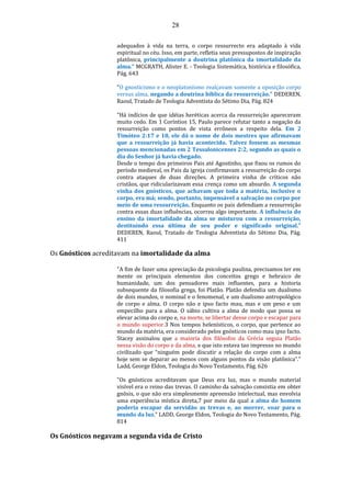 28
adequados à vida na terra, o corpo ressurrecto era adaptado à vida
espiritual no céu. Isso, em parte, refletia seus pressupostos de inspiração
platônica, principalmente a doutrina platônica da imortalidade da
alma." MCGRATH, Alister E. - Teologia Sistemática, histórica e filosófica,
Pág. 643
"O gnosticismo e o neoplatonísmo realçavam somente a oposição corpo
versus alma, negando a doutrina bíblica da ressurreição." DEDEREN,
Raoul, Tratado de Teologia Adventista do Sétimo Dia, Pág. 824
"Há indícios de que idéias heréticas acerca da ressurreição apareceram
muito cedo. Em 1 Coríntios 15, Paulo parece refutar tanto a negação da
ressurreição como pontos de vista errôneos a respeito dela. Em 2
Timóteo 2:17 e 18, ele dá o nome de dois mestres que afirmavam
que a ressurreição já havia acontecido. Talvez fossem as mesmas
pessoas mencionadas em 2 Tessalonicenses 2:2, segundo as quais o
dia do Senhor já havia chegado.
Desde o tempo dos primeiros Pais até Agostinho, que fixou os rumos do
período medieval, os Pais da igreja confirmavam a ressurreição do corpo
contra ataques de duas direções. A primeira vinha de críticos não
cristãos, que ridicularizavam essa crença como um absurdo. A segunda
vinha dos gnósticos, que achavam que toda a matéria, inclusive o
corpo, era má; sendo, portanto, impensável a salvação no corpo por
meio de uma ressurreição, Enquanto os pais defendiam a ressurreição
contra essas duas influências, ocorreu algo importante. A influência do
ensino da imortalidade da alma se misturou com a ressurreição,
destituindo essa última de seu poder e significado original."
DEDEREN, Raoul, Tratado de Teologia Adventista do Sétimo Dia, Pág.
411
Os Gnósticos acreditavam na imortalidade da alma
"A fim de fazer uma apreciação da psicologia paulina, precisamos ter em
mente os principais elementos dos conceitos grego e hebraico de
humanidade, um dos pensadores mais influentes, para a historia
subsequente da filosofia grega, foi Platão. Platão defendia um dualismo
de dois mundos, o nominal e o fenomenal, e um dualismo antropológico
de corpo e alma. O corpo não e ipso facto mau, mas e um peso e um
empecilho para a alma. O sábio cultiva a alma de modo que possa se
elevar acima do corpo e, na morte, se libertar desse corpo e escapar para
o mundo superior.3 Nos tempos helenísticos, o corpo, que pertence ao
mundo da matéria, era considerado pelos gnósticos como mau ipso facto.
Stacey assinalou que a maioria dos filósofos da Grécia seguia Platão
nessa visão do corpo e da alma, e que isto estava tao impresso no mundo
civilizado que “ninguém pode discutir a relação do corpo com a alma
hoje sem se deparar ao menos com alguns pontos da visão platônica”."
Ladd, George Eldon, Teologia do Novo Testamento, Pág. 626
"Os gnósticos acreditavam que Deus era luz, mas o mundo material
visível era o reino das trevas. O caminho da salvação consistia em obter
gnõsis, o que não era simplesmente apreensão intelectual, mas envolvia
uma experiência mística direta,7 por meio da qual a alma do homem
poderia escapar da servidão as trevas e, ao morrer, voar para o
mundo da luz." LADD, George Eldon, Teologia do Novo Testamento, Pág.
814
Os Gnósticos negavam a segunda vida de Cristo
 
