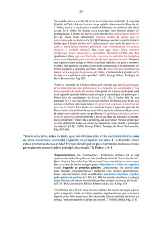 29
"A ocasião para a escrita da carta determina seu conteúdo. A segunda
Epistola de Pedro foi escrita com um propósito inteiramente diferente de
1 Pedro; essa e a razão para a notável diferença na essência das duas
cartas. Se 1 Pedro foi escrita para encorajar seus leitores diante de
perseguições, 2 Pedro foi escrita para preveni-los contra falsos mestres
(2:1-2). Esses eram claramente mestres dentro da igreja, que se
apostataram da verdadeira Fe (2:21). Podemos concluir, a partir da forte
ênfase que 2 Pedro atribui ao “conhecimento”, por meio do qual ele se
opõe a esses falsos mestres gnósticos, que reivindicavam ter acesso
especial a verdade divina.2 Fica claro que esses falsos mestres
declaravam haver alcançado a verdadeira liberdade (2:19), mas fica
igualmente claro que sua liberdade consistia na exclusão da disciplina
crista e na liberdade para a satisfação de seus apetites carnais. Sabemos
que o gnosticismo antigo se movia em duas direções: ou para o controle
ascético dos apetites, ou para a liberdade antinômica; e os oponentes de
Pedro seguiam a segunda corrente, uma de suas heresias doutrinarias
básicas era a negação da parousia de Cristo; e Pedro dedica grande parte
do terceiro capitulo a essa questão" LADD, George Eldon, Teologia do
Novo Testamento, Pág. 802
"Sobre o conteúdo de 2 Pedro temos que concluir que um dos principais
erros doutrinários dos gnósticos era a negação da escatologia crista
fundamental e da vinda do Senhor. Essa pode ser a única razão pela qual
essa segunda epistola dedica tanta atenção a escatologia. Ao passo que 1
Pedro fala do apokalypsis de Cristo (1:7, 13), 2 Pedro fala de sua
parousia (3:4). Isso não deveria causar nenhum problema, pois Paulo usa
ambos os termos alternadamente. Os gnósticos negavam a doutrina do
retorno de Cristo. Fica obvio no versículo 4 que a segunda epistola de
Pedro foi escrita no final da era apostólica, quando a demora da parousia
já poderia ser sentida como um problema. Os gnósticos ridicularizavam a
ideia da parousia, provavelmente a favor da ideia da salvação na morte.
Eles zombavam: “Onde esta a promessa da sua vinda? Porque desde que
os pais dormiram todas as coisas permanecem como desde o principio
da criação” (3:4)." LADD, George Eldon, Teologia do Novo Testamento,
Pág. 805-806
"Tendo em conta, antes de tudo, que, nos últimos dias, virão escarnecedores com
os seus escárnios, andando segundo as próprias paixões 4 e dizendo: Onde
está a promessa da sua vinda? Porque, desde que os pais dormiram, todas as coisas
permanecem como desde o princípio da criação." II Pedro: 3:3-4
"Escarnecedores. Ou, “zombadores . Evidências textuais (cf. p. xvi)
apoiam a inclusão das palavras "em zombaria antes de “escarnecedores”.
Isso reforça a descrição dos céticos como “escarnecedores e mostra que
eles atuavam de forma maligna para ridicularizar a ideia da segunda
vinda. Segundo as próprias paixões. Literalmente, “de acordo com
suas próprias concupiscências”; conforme seus desejos pecaminosos.
Esses escarnecedores eram semelhantes aos falsos mestres, regidos
pelas próprias paixões (cf. 2Pe 2:2, 10). As paixões decidiam a teologia
deles. Pessoas de mente sensual não podem desejar o retorno do Santo."
SÉTIMO DIA, Comentário Bíblico Adventista do, Vol. 4, Pág. 674
"3.3 Últimos dias. Cf 2.1, nota. Escamecedores. No intuito de negar o juízo
após a segunda vinda, os falsos mestres argumentaram que a demora
significa uma falsa esperança. Duvidando da futura realidade do Reino da
justiça, "andam segundo as próprias paixões"." SHEDD, Bíblia, Pág. 1743
 