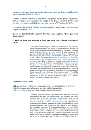3
humana; entretanto, homens santos falaram da parte de Deus, movidos pelo
Espírito Santo.” II Pedro: 1:20-21.
“Toda a Escritura é inspirada por Deus e útil para o ensino, para a repreensão,
para a correção, para a educação na justiça, A fim de que o homem de Deus seja
perfeito e perfeitamente habilitado para toda boa obra.” II Timóteo: 3:16-17.
“O Espírito do SENHOR fala por meu intermédio, e a sua palavra está na minha
língua.” II Samuel: 23:2.
Quem é o Espirito Santo (Espirito de Cristo) que inspirou e falou por meio
dos profetas?
O Espírito Santo que inspirou e falou por meio dos Profetas é o Próprio
Cristo.
"Cristo não somente foi o guia dos hebreus no deserto - o Anjo em quem
estava o nome de Jeová, e que, velado na coluna de nuvem, ia diante das
hostes - mas foi também Ele que deu a Israel a lei. Por entre a tremenda
glória do Sinai, Cristo declarou aos ouvidos de todo o povo os dez
preceitos da lei de Seu Pai. Foi Ele que deu a Moisés a lei gravada em
tábuas de pedra. Ainda mais: Cristo é chamado o Verbo de Deus. João
1:1-3. É assim chamado porque Deus deu Suas revelações ao homem em
todos os tempos por meio de Cristo. Foi o Seu Espírito que inspirou os
profetas. I Ped. 1:10 e 11. Ele lhes foi revelado como o Anjo de Jeová, o
Capitão do exército do Senhor, o Arcanjo Miguel. Foi Cristo que falou a
Seu povo por intermédio dos profetas. Escrevendo à igreja cristã, diz o
apóstolo Pedro que os profetas "profetizaram da graça que vos foi dada,
indagando que tempo ou que ocasião de tempo o Espírito de Cristo, que
estava neles, indicava, anteriormente testificando os sofrimentos que a
Cristo haviam de vir, e a glória que se lhes havia de seguir". I Ped. 1:10 e
11. É a voz de Cristo que nos fala através do Antigo Testamento. "O
testemunho de Jesus é o Espírito de Profecia." Apoc. 19:10." WHITE,
Ellen G., Patriarcas e Profetas, Págs. 366-367
Observe no texto acima:
a) Deus deu Suas revelações ao homem em todos os tempos por meio de Cristo
b) Foi Cristo que falou a Seu povo por intermédio dos profetas
c) É a voz de Cristo que nos fala através do Antigo Testamento
“Impedido pela humanidade, Cristo não poderia estar em todo lugar
pessoalmente; portanto, era totalmente para sua vantagem que Ele os
deixasse, fosse a seu pai e enviasse o Espírito Santo para ser Seu
sucessor na terra. O Espírito Santo é Ele mesmo despojado da
personalidade da humanidade e independente disso. Ele representaria a
Si mesmo como presente em todos os lugares pelo Seu Espírito Santo,
como o Onipresente. “Mas o Consolador, que é o Espírito Santo, a quem o
Pai enviará em meu nome, Ele (embora não seja visto por você), [ Essa
frase foi acrescentada por Ellen White. ] ensinar-te todas as coisas, e
trazer todas as coisas à tua lembrança, tudo o que eu tenho dito a você ”[
João 14:26]. “No entanto, eu lhe digo a verdade; É conveniente que eu vá
embora: se eu não for embora, o Consolador não virá até você; mas, se eu
partir, eu o enviarei para vós ”[ João 16: 7].”WHITE. Ellen G. -
 