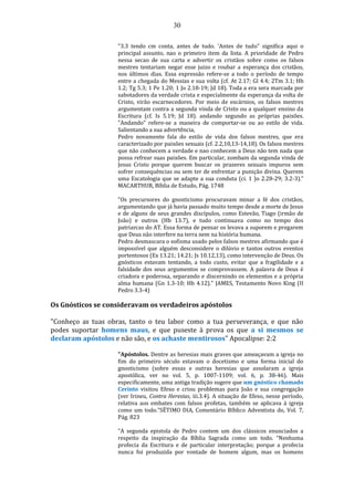 30
"3.3 tendo cm conta, antes de tudo. 'Antes de tudo" significa aqui o
principal assunto, nao o primeiro item da lista. A prioridade de Pedro
nessa secao de sua carta e advertir os cristãos sobre como os falsos
mestres tentariam negar esse juizo e roubar a esperança dos cristãos,
nos últimos dias. Essa expressão refere-se a todo o período de tempo
entre a chegada do Messias e sua volta (cf. At 2.17; Gl 4.4; 2Tm 3.1; Hb
1.2; Tg 5.3; 1 Pe 1.20; 1 Jo 2.18-19; Jd 18). Toda a era sera marcada por
sabotadores da verdade crista e especialmente da esperança da volta de
Cristo, virão escarnecedores. Por meio de escárnios, os falsos mestres
argumentam contra a segunda vinda de Cristo ou a qualquer ensino da
Escritura (cf. Is 5.19; Jd 18). andando segundo as próprias paixões.
"Andando" refere-se a maneira de comportar-se ou ao estilo de vida.
Salientando a sua advertência,
Pedro novamente fala do estilo de vida dos falsos mestres, que era
caracterizado por paixões sexuais (cf. 2.2,10,13-14,18). Os falsos mestres
que não conhecem a verdade e nao conhecem a Deus não tem nada que
possa refrear suas paixões. Em particular, zombam da segunda vinda de
Jesus Cristo porque querem buscar os prazeres sexuais impuros sem
sofrer consequências ou sem ter de enfrentar a punição divina. Querem
uma Escatologia que se adapte a sua conduta (ci. 1 )o 2.28-29; 3.2-3)."
MACARTHUR, Bíblia de Estudo, Pág. 1748
"Os precursores do gnosticismo procuravam minar a fé dos cristãos,
argumentando que já havia passado muito tempo desde a morte de Jesus
e de alguns de seus grandes discípulos, como Estevão, Tiago (irmão de
João) e outros (Hb 13.7), e tudo continuava como no tempo dos
patriarcas do AT. Essa forma de pensar os levava a suporem e pregarem
que Deus não interfere na terra nem na história humana.
Pedro desmascara o sofisma usado pelos falsos mestres afirmando que é
impossível que alguém desconsidere o dilúvio e tantos outros eventos
portentosos (Ex 13.21; 14.21; Js 10.12,13), como intervenção de Deus. Os
gnósticos estavam tentando, a todo custo, evitar que a fragilidade e a
falsidade dos seus argumentos se comprovassem. A palavra de Deus é
criadora e poderosa, separando e discernindo os elementos e a própria
alma humana (Gn 1.3-10; Hb 4.12)." JAMES, Testamento Novo King (II
Pedro 3.3-4)
Os Gnósticos se consideravam os verdadeiros apóstolos
"Conheço as tuas obras, tanto o teu labor como a tua perseverança, e que não
podes suportar homens maus, e que puseste à prova os que a si mesmos se
declaram apóstolos e não são, e os achaste mentirosos" Apocalipse: 2:2
"Apóstolos. Dentre as heresias mais graves que ameaçavam a igreja no
fim do primeiro século estavam o docetismo e uma forma inicial do
gnosticismo (sobre essas e outras heresias que assolaram a igreja
apostólica, ver no vol. 5, p. 1007-1109; vol. 6, p. 38-46). Mais
especificamente, uma antiga tradição sugere que um gnóstico chamado
Cerinto visitou Efeso e criou problemas para João e sua congregação
(ver Irineu, Contra Heresias, iii.3.4). A situação de Efeso, nesse período,
relativa aos embates com falsos profetas, também se aplicava à igreja
como um todo."SÉTIMO DIA, Comentário Bíblico Adventista do, Vol. 7,
Pág. 823
"A segunda epistola de Pedro contem um dos clássicos enunciados a
respeito da inspiração da Bíblia Sagrada como um todo. “Nenhuma
profecia da Escritura e de particular interpretação; porque a profecia
nunca foi produzida por vontade de homem algum, mas os homens
 