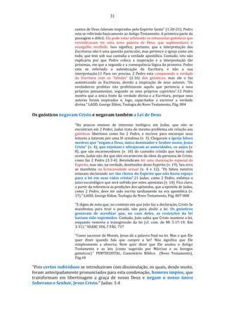 31
santos de Deus falaram inspirados pelo Espirito Santo” (1:20-21). Pedro
esta se referindo basicamente ao Antigo Testamento. A primeira parte da
passagem e difícil. Ela pode estar refutando os entusiastas gnósticos que
reivindicavam ter uma nova palavra de Deus, que suplementava o
evangelho recebido. Isso significa, portanto, que a interpretação das
Escrituras não é uma questão particular, mas pertence a igreja como um
todo, que tem sob sua custodia a verdade apostólica. Contudo, isto não
explicaria por que Pedro coloca a inspiração e a interpretação tão
próximas, em que a segunda e a consequência lógica da primeira. Pedro
esta se referindo a autenticação da Escritura, e não a sua
interpretação.11 Para ser preciso, 2 Pedro esta comparando a verdade
da Escritura com as “fabulas” (1:16) dos gnósticos; mas ele o faz
autenticando as Escrituras, devido a inspiração de seus autores. “Os
verdadeiros profetas não profetizavam aquilo que pertencia a seus
próprios pensamentos, segundo os seus próprios caprichos”.12 Pedro
mostra que a única fonte da verdade divina e a Escritura, porque seus
autores foram inspirados e, logo, capacitados a escrever a verdade
divina." LADD, George Eldon, Teologia do Novo Testamento, Pág. 804
Os gnósticos negavam Cristo e negavam também a Lei de Deus
"Ha poucos ensinos de interesse teológico em Judas, que não se
encontram em 2 Pedro. Judas trata do mesmo problema em relação aos
gnósticos libertinos como faz 2 Pedro, e escreve para encorajar seus
leitores a lutarem por uma fé ortodoxa (v. 3). Chegaram a igreja falsos
mestres que “negam a Deus, único dominador e Senhor nosso, Jesus
Cristo” (v. 4), que rejeitam e ultrajaram as autoridades, os anjos (v.
8), que são escarnecedores (v. 18) do caminho cristão que havia sido
aceito. Judas não diz que eles escarnecem da ideia da parousia de Cristo,
como faz 2 Pedro (3:3-4). Reivindicam ter uma iluminação especial do
Espirito, mas são, na verdade, destituídos deste Espirito (v. 19). Seu erro
se manifesta na licenciosidade sexual (v. 4 e 12). “Os falsos mestres
estavam declarando ser tão cheios do Espirito que não havia espaço
para a lei em suas vidas cristas”.21 Judas, como 2 Pedro, enfatiza o
juízo escatológico que será sofrido por estes apostatas (v. 14). Fica claro,
a partir da referencia as predições dos apóstolos, que a epistola de Judas,
como 2 Pedro, deve ter sido escrita tardiamente na era apostólica (v.
17)." LADD, George Eldon, Teologia do Novo Testamento, Pág. 807-808
"E digno de nota que, no contexto em que João faz a declaração, Cristo Se
manifestou para tirar o pecado, não para abolir a lei. Os gnósticos
gostavam de acreditar que, no caso deles, as restrições da lei
haviam sido suprimidas. Contudo, João sabia que Cristo manteve a lei,
enquanto removia a transgressão da lei (cf. com. de Mt 5:17-19; Rm
3:31)." SDABC VOL.7 PÁG. 717
"Como sucessor de Moisés, Jesus dá a palavra final na lei. Mas o que Ele
quer dizer quando fala que cumpre a lei? Não significa que Ele
simplesmente a observa. Nem quer dizer que Ele anulou o Antigo
Testamento e as leis (como sugerido por Márcion e os hereges
gnósticos)." PENTECOSTAL, Comentário Bíblico (Novo Testamento),
Pág.44
"Pois certos indivíduos se introduziram com dissimulação, os quais, desde muito,
foram antecipadamente pronunciados para esta condenação, homens ímpios, que
transformam em libertinagem a graça de nosso Deus e negam o nosso único
Soberano e Senhor, Jesus Cristo." Judas: 1:4
 