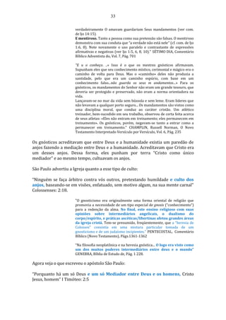 33
verdadeiramente O amavam guardariam Seus mandamentos (ver com.
de ljo 14:15).
E mentiroso. Tanto a pessoa como sua pretensão são falsas. O mentiroso
demonstra com sua conduta que “a verdade não está nele" (cf. com. de ljo
1:6, 8). Note novamente o uso paralelo e contrastante de expressões
afirmativas e negativas (ver ljo 1:5, 6, 8, 10)." SÉTIMO DIA, Comentário
Bíblico Adventista do, Vol. 7, Pág. 701
"E u o conheço. ..» Isso é o que os mestres gnósticos afirmavam.
Supunham eles que seu conhecimento místico, cerimonial e mágico era o
caminho de volta para Deus. Mas o «caminho» deles não produzia a
santidade, pelo que era um caminho espúrio, com base em um
conhecimento falso...não guarda os seus m andamentos...» Para os
gnósticos, os mandamentos do Senhor não eram um grande tesouro, que
deveria ser protegido e preservado, não eram a norma orientadora na
vida.
Lançavam-se no mar da vida sem bússola e sem leme. Eram líderes que
não levavam a qualquer porto seguro... Os mandamentos são vistos como
uma disciplina moral, que conduz ao caráter cristão. Um atlético
treinador, bem-sucedido em seu trabalho, observou de certa feita acerca
de seus atletas: «Eles não entram em treinamento; eles permanecem em
treinamento». Os gnósticos, porém, negavam-se tanto a entrar como a
permanecer em treinamento." CHAMPLIN, Russell Norman, O Novo
Testamento Interpretado Versículo por Versículo, Vol. 6, Pág. 235
Os gnósticos acreditavam que entre Deus e a humanidade existia um paredão de
anjos fazendo a mediação entre Deus e a humanidade. Acreditavam que Cristo era
um desses anjos. Dessa forma, eles punham por terra “Cristo como único
mediador” e ao mesmo tempo, cultuavam os anjos.
São Paulo advertiu a Igreja quanto a esse tipo de culto:
“Ninguém se faça árbitro contra vós outros, pretextando humildade e culto dos
anjos, baseando-se em visões, enfatuado, sem motivo algum, na sua mente carnal”
Colossenses: 2:18.
"O gnosticismo era originalmente uma forma oriental de religião que
promovia a necessidade de um tipo especial de gnosis (“conhecimento”)
para a redenção da alma. No final, este ensino religioso com suas
opiniões sobre intermediários angelicais, o dualismo do
corpo/espírito, e práticas ascéticas/libertinas afetou grandes áreas
da igreja cristã. Tem-se presumido, freqüentemente, que a “heresia de
Colossos” consistia em uma mistura particular tomada de um
gnosticismo e de um judaísmo incipientes." PENTECOSTAL, Comentário
Bíblico (Novo Testamento), Págs.1361-1362
“Na filosofia neoplatônica e na heresia gnóstica... O logo era visto como
um dos muitos poderes intermediários entre deus e o mundo”
GENEBRA, Bíblia de Estudo de, Pág. 1 228.
Agora veja o que escreveu o apóstolo São Paulo:
“Porquanto há um só Deus e um só Mediador entre Deus e os homens, Cristo
Jesus, homem” I Timóteo: 2:5
 