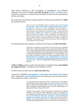 35
dessa forma ensinavam a não necessidade de participarem dos alimentos
separados para serem recebidos em ação de graça (o Pão e o Vinho), isto é,
ensinavam as pessoas a se absterem da cerimônia da Santa Ceia (de participarem
do Pão e do Vinho).
Em nossos dias, encontramos na Igreja Católica os fiéis não participando do ‘vinho’
por ocasião da missa.
"Acerca do rito da Comunhão, digam os párocos que a lei da Santa
Igreja proíbe a todo cristão tomar a Sagrada Eucaristia, em ambas
as espécies, a não ser que tenha autorizaçã0 da mesma Igreja ....
Excetuam-se os sacerdotes, quando consagram o Corpo do Senhor, no
Santo Sacrifício. Como declarou o Concílio de Trento ''', ainda que Cristo
Nosso Senhor, na Última Ceia, instituiu este augusto Sacr3mento sob as
espécies de pão e de vinho, e assim o administrou aos Apóstolos, dai
não se segue que Nosso Senhor e Salvador estabelecesse a obrigação de
se dar, a todos os fiéis, os Sagrados Mistérios em ambas as espécies."
MARTINS, Frei Leopoldo P1res, Catecismo Romano, Pág. 305, Edição de
1951 (Editora Vozes Limitada)
As Testemunhas de Jeová também se abstém de participarem do Pão e do Vinho:
"Visto que os coerdeiros de Cristo hão de ‘reinar como reis e sacerdotes
sobre a terra’, o Reino beneficiará os que viverem sob ele. (Re 5:10; 20:4,
6; 21:3, 4) Os beneficiados estariam naturalmente interessados no Reino
e em seu desenvolvimento. Por conseguinte, tais pessoas compareceriam
à celebração da Refeição Noturna do Senhor, e a comemorariam, mas,
não sendo co-herdeiros de Cristo, nem filhos espirituais de Deus, não
participariam dos emblemas como coparticipantes da morte de
Cristo, que têm a esperança de ressurreição para uma vida celestial
junto com ele. — Ro 6:3-5." ESCRITURAS, Estudos Perspicaz das, Vol. 2,
Pág. 801
O Pão e o Vinho servido na santa ceia não pode ser rejeitado porque são símbolo
do sangue de Cristo – ver Mateus: 26.26-30; João: 6:54-56.
O vinho servido na santa ceia era o puro suco das uvas:
“Assim diz o SENHOR: Como quando se acha vinho num cacho de uvas, dizem:
Não o desperdices, pois há bênção nele, assim farei por amor de meus servos e
não os destruirei a todos.” Isaías: 65:8
“O vinho provido por Cristo para a festa, e o que Ele deu aos discípulos
como símbolo de Seu próprio sangue, era o puro suco de uva. A esse se
refere o profeta Isaías quando fala do novo vinho "num cacho", e diz:
"Não o desperdices, pois há bênção nele". Isa. 65:8." WHITE, Ellen G., O
Desejado de Todas as Nações, PÁG. 149”.
“Instituiu em seu lugar o serviço que havia de comemorar Seu grande
sacrifício... O serviço que Cristo estabeleceu devia ser observado por
Seus seguidores em todas as terras e por todos os séculos... A ordenança
da ceia do Senhor foi dada para comemorar a grande libertação
operada em resultado da morte de Cristo. Até que Ele venha a
segunda vez em poder e glória, há de ser celebrada esta ordenança. É o
meio pelo qual Sua grande obra em nosso favor deve ser conservada viva
 