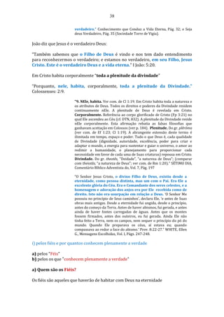 38
verdadeiro.” Conhecimento que Conduz a Vida Eterna, Pág. 32; e Seja
deus Verdadeiro, Pág. 35 (Sociedade Torre de Vigia).
João diz que Jesus é o verdadeiro Deus:
“Também sabemos que o Filho de Deus é vindo e nos tem dado entendimento
para reconhecermos o verdadeiro; e estamos no verdadeiro, em seu Filho, Jesus
Cristo. Este é o verdadeiro Deus e a vida eterna.” I João: 5:20.
Em Cristo habita corporalmente “toda a plenitude da divindade”
“Porquanto, nele, habita, corporalmente, toda a plenitude da Divindade.”
Colossenses: 2:9.
"9. NEle, habita. Ver com. de Cl 1:19. Em Cristo habita toda a natureza e
os atributos de Deus. Todos os direitos e poderes da Divindade residem
continuamente nEle. A plenitude de Deus é revelada em Cristo.
Corporalmente. Referência ao corpo glorificado de Cristo (Fp 3:21) no
qual Ele ascendeu ao Céu (cf. DTN, 832). A plenitude da Divindade reside
nEle corporalmente. Esta afirmação rebatia as falsas filosofias que
ganhavam aceitação em Colossos (ver p. 184). Plenitude. Do gr. plêrõma
(ver com. de Ef 1:23; Cl 1:19). A abrangente extensão deste termo é
ilimitada em tempo, espaço e poder. Tudo o que Deus é, cada qualidade
de Divindade (dignidade, autoridade, excelência, poder para criar e
adaptar o mundo, a energia para sustentar e guiar o universo, o amor ao
redimir a humanidade, o planejamento para proporcionar cada
necessidade em favor de cada uma de Suas criaturas) repousa em Cristo.
Divindade. Do gr. theotês, "Deidade”, “a natureza de Deus”; (comparar
com theiotãs, “a natureza de Deus"; ver com. de Rm 1:20)." SÉTIMO DIA,
Comentário Bíblico Adventista do, Vol. 7, Pág. 197
“O Senhor Jesus Cristo, o divino Filho de Deus, existiu desde a
eternidade, como pessoa distinta, mas um com o Pai. Era Ele a
excelente glória do Céu. Era o Comandante dos seres celestes, e a
homenagem e adoração dos anjos era por Ele recebida como de
direito. Isto não era usurpação em relação a Deus. ‘O Senhor Me
possuiu no princípio de Seus caminhos’, declara Ele, ‘e antes de Suas
obras mais antigas. Desde a eternidade fui ungida, desde o princípio,
antes do começo da Terra. Antes de haver abismos, fui gerada, e antes
ainda de haver fontes carregadas de águas. Antes que os montes
fossem firmados, antes dos outeiros, eu fui gerada. Ainda Ele não
tinha feito a Terra, nem os campos, nem sequer o princípio do pó do
mundo. Quando Ele preparava os céus, aí estava eu; quando
compassava ao redor a face do abismo.’ Prov. 8:22-27.” WHITE, Ellen
G., Mensagens Escolhidas, Vol. I, Págs. 247-248.
i) pelos fiéis e por quantos conhecem plenamente a verdade
a) pelos "Féis"
b) pelos os que "conhecem plenamente a verdade"
a) Quem são os Fiéis?
Os fiéis são aqueles que haverão de habitar com Deus na eternidade
 