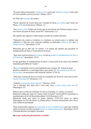 39
"Os meus olhos procurarão os fiéis da terra, para que habitem comigo; o que anda
em reto caminho, esse me servirá." Salmos: 101:6
Os "Fiéis são os santos do Senhor
"Paulo, apóstolo de Cristo Jesus por vontade de Deus, aos santos que vivem em
Éfeso, e fiéis em Cristo Jesus." Efésios: 1:1
"Aos santos e fiéis irmãos em Cristo que se encontram em Colossos, graça e paz a
vós outros, da parte de Deus, nosso Pai." Colossenses: 1:2
São aqueles que seguem e estão sempre ao lado do cordeiro (Cristo)
"Pelejarão eles contra o Cordeiro, e o Cordeiro os vencerá, pois é o Senhor dos
senhores e o Rei dos reis; vencerão também os chamados, eleitos e fiéis que se
acham com ele." Apocalipse: 17:14
Observem que os fiéis são "os santos" e os santos são aqueles que guardam os
mandamentos de Deus e vivem pela fé em Jesus:
"Aqui está a perseverança dos santos, os que guardam os mandamentos de Deus e
a fé em Jesus." Apocalipse: 14:12
Os que guardam os mandamentos de Deus e vivem pela fé em Jesus são também
chamados pela bíblia de "justos":
"Os justos herdarão a terra e nela habitarão para sempre. 30 A boca do justo
profere a sabedoria, e a sua língua fala o que é justo. 31 No coração, tem ele a lei
do seu Deus; os seus passos não vacilarão. Salmos: 37:29-31
"Visto que a justiça de Deus se revela no evangelho, de fé em fé, como está escrito:
O justo viverá por fé." Romanos: 1:17
"Todavia, o meu justo viverá pela fé..." Hebreus: 10:38
"Eis o soberbo! Sua alma não é reta nele; mas o justo viverá pela sua fé."
Habacuque: 2:4
Observe que os Fiéis de I Timóteo 4.3 são na realidade, os "santos e os justos".
Observem ainda que tanto os "santos como os justos" vivem pela fé e guardam os
mandamentos da lei de Deus (Apocalipse 14.12; Romanos 1.17)
Observem ainda que tanto os justos (Salmos 37.29-31), como os santos
(Apocalipse 14.12) irão entrar na cidade santa e viverem eternamente com o Pai e
com o Filho na eternidade.
"Bem-aventurados aqueles que guardam os seus mandamentos, para que tenham
poder na árvore da vida e possam entrar na cidade pelas portas" Apocalipse: 22:14
( Almeida Revista, Corrigida e Anotada)
b) os que conhecem plenamente a verdade
 