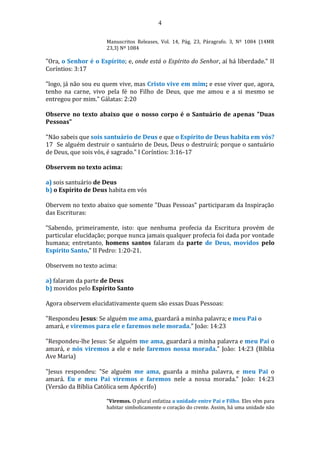 4
Manuscritos Releases, Vol. 14, Pág. 23, Páragrafo. 3, Nº 1084 {14MR
23,3} Nº 1084
"Ora, o Senhor é o Espírito; e, onde está o Espírito do Senhor, aí há liberdade." II
Coríntios: 3:17
"logo, já não sou eu quem vive, mas Cristo vive em mim; e esse viver que, agora,
tenho na carne, vivo pela fé no Filho de Deus, que me amou e a si mesmo se
entregou por mim." Gálatas: 2:20
Observe no texto abaixo que o nosso corpo é o Santuário de apenas "Duas
Pessoas"
"Não sabeis que sois santuário de Deus e que o Espírito de Deus habita em vós?
17 Se alguém destruir o santuário de Deus, Deus o destruirá; porque o santuário
de Deus, que sois vós, é sagrado." I Coríntios: 3:16-17
Observem no texto acima:
a) sois santuário de Deus
b) o Espírito de Deus habita em vós
Obervem no texto abaixo que somente "Duas Pessoas" participaram da Inspiração
das Escrituras:
“Sabendo, primeiramente, isto: que nenhuma profecia da Escritura provém de
particular elucidação; porque nunca jamais qualquer profecia foi dada por vontade
humana; entretanto, homens santos falaram da parte de Deus, movidos pelo
Espírito Santo.” II Pedro: 1:20-21.
Observem no texto acima:
a) falaram da parte de Deus
b) movidos pelo Espírito Santo
Agora observem elucidativamente quem são essas Duas Pessoas:
"Respondeu Jesus: Se alguém me ama, guardará a minha palavra; e meu Pai o
amará, e viremos para ele e faremos nele morada." João: 14:23
"Respondeu-lhe Jesus: Se alguém me ama, guardará a minha palavra e meu Pai o
amará, e nós viremos a ele e nele faremos nossa morada." João: 14:23 (Bíblia
Ave Maria)
"Jesus respondeu: "Se alguém me ama, guarda a minha palavra, e meu Pai o
amará. Eu e meu Pai viremos e faremos nele a nossa morada." João: 14:23
(Versão da Bíblia Católica sem Apócrifo)
"Viremos. O plural enfatiza a unidade entre Pai e Filho. Eles vêm para
habitar simbolicamente o coração do crente. Assim, há uma unidade não
 