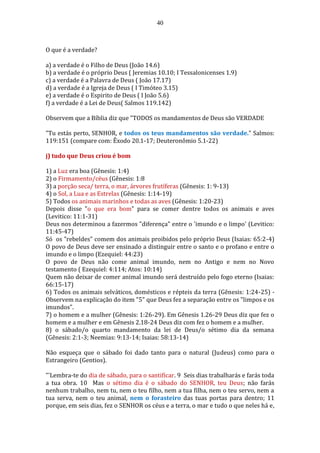 40
O que é a verdade?
a) a verdade é o Filho de Deus (João 14.6)
b) a verdade é o próprio Deus ( Jeremias 10.10; I Tessalonicenses 1.9)
c) a verdade é a Palavra de Deus ( João 17.17)
d) a verdade é a Igreja de Deus ( I Timóteo 3.15)
e) a verdade é o Espirito de Deus ( I João 5.6)
f) a verdade é a Lei de Deus( Salmos 119.142)
Observem que a Bíblia diz que "TODOS os mandamentos de Deus são VERDADE
"Tu estás perto, SENHOR, e todos os teus mandamentos são verdade." Salmos:
119:151 (compare com: Êxodo 20.1-17; Deuteronômio 5.1-22)
j) tudo que Deus criou é bom
1) a Luz era boa (Gênesis: 1:4)
2) o Firmamento/céus (Gênesis: 1:8
3) a porção seca/ terra, o mar, árvores frutíferas (Gênesis: 1: 9-13)
4) o Sol, a Lua e as Estrelas (Gênesis: 1:14-19)
5) Todos os animais marinhos e todas as aves (Gênesis: 1:20-23)
Depois disse "o que era bom" para se comer dentre todos os animais e aves
(Levitico: 11:1-31)
Deus nos determinou a fazermos "diferença" entre o 'imundo e o limpo' (Levitico:
11:45-47)
Só os "rebeldes" comem dos animais proibidos pelo próprio Deus (Isaias: 65:2-4)
O povo de Deus deve ser ensinado a distinguir entre o santo e o profano e entre o
imundo e o limpo (Ezequiel: 44:23)
O povo de Deus não come animal imundo, nem no Antigo e nem no Novo
testamento ( Ezequiel: 4:114; Atos: 10:14)
Quem não deixar de comer animal imundo será destruído pelo fogo eterno (Isaias:
66:15-17)
6) Todos os animais selváticos, domésticos e répteis da terra (Gênesis: 1:24-25) -
Observem na explicação do item "5" que Deus fez a separação entre os "limpos e os
imundos".
7) o homem e a mulher (Gênesis: 1:26-29). Em Gênesis 1.26-29 Deus diz que fez o
homem e a mulher e em Gênesis 2.18-24 Deus diz com fez o homem e a mulher.
8) o sábado/o quarto mandamento da lei de Deus/o sétimo dia da semana
(Gênesis: 2:1-3; Neemias: 9:13-14; Isaias: 58:13-14)
Não esqueça que o sábado foi dado tanto para o natural (Judeus) como para o
Estrangeiro (Gentios).
"'Lembra-te do dia de sábado, para o santificar. 9 Seis dias trabalharás e farás toda
a tua obra. 10 Mas o sétimo dia é o sábado do SENHOR, teu Deus; não farás
nenhum trabalho, nem tu, nem o teu filho, nem a tua filha, nem o teu servo, nem a
tua serva, nem o teu animal, nem o forasteiro das tuas portas para dentro; 11
porque, em seis dias, fez o SENHOR os céus e a terra, o mar e tudo o que neles há e,
 