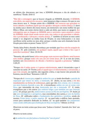 41
ao sétimo dia, descansou; por isso, o SENHOR abençoou o dia de sábado e o
santificou." Êxodo: 20:8-11
"Não fale o estrangeiro que se houver chegado ao SENHOR, dizendo: O SENHOR,
com efeito, me separará do seu povo; nem tampouco diga o eunuco: Eis que eu sou
uma árvore seca. 4 Porque assim diz o SENHOR: Aos eunucos que guardam os
meus sábados, escolhem aquilo que me agrada e abraçam a minha aliança, 5 darei
na minha casa e dentro dos meus muros, um memorial e um nome melhor do que
filhos e filhas; um nome eterno darei a cada um deles, que nunca se apagará. Aos
estrangeiros que se chegam ao SENHOR, para o servirem e para amarem o nome
do SENHOR, sendo deste modo servos seus, sim, todos os que guardam o sábado,
não o profanando, e abraçam a minha aliança, 7 também os levarei ao meu santo
monte e os alegrarei na minha Casa de Oração; os seus holocaustos e os seus
sacrifícios serão aceitos no meu altar, porque a minha casa será chamada Casa de
Oração para todos os povos."Isaias: 52:3-7
"Então, falou Pedro, dizendo: Reconheço, por verdade, que Deus não faz acepção de
pessoas; 35 pelo contrário, em qualquer nação, aquele que o teme e faz o que é
justo lhe é aceitável." Atos: 10:34-35
"Dessarte, não pode haver judeu nem grego; nem escravo nem liberto; nem homem
nem mulher; porque todos vós sois um em Cristo Jesus. 29 E, se sois de Cristo,
também sois descendentes de Abraão e herdeiros segundo a promessa." Gálatas:
3:28-29
"Porque não é judeu quem o é apenas exteriormente, nem é circuncisão a que é
somente na carne. 29 Porém judeu é aquele que o é interiormente, e circuncisão, a
que é do coração, no espírito, não segundo a letra, e cujo louvor não procede dos
homens, mas de Deus." Romanos: 2:28-29
"Porque ele é a nossa paz, o qual de ambos fez um; e, tendo derribado a parede da
separação que estava no meio, a inimizade, 15 aboliu, na sua carne, a lei dos
mandamentos na forma de ordenanças, para que dos dois criasse, em si mesmo,
um novo homem, fazendo a paz, 16 e reconciliasse ambos em um só corpo com
Deus, por intermédio da cruz, destruindo por ela a inimizade. 17 E, vindo,
evangelizou paz a vós outros que estáveis longe e paz também aos que estavam
perto; 18 porque, por ele, ambos temos acesso ao Pai em um Espírito. 19 Assim, já
não sois estrangeiros e peregrinos, mas concidadãos dos santos, e sois da família
de Deus, 20 edificados sobre o fundamento dos apóstolos e profetas, sendo ele
mesmo, Cristo Jesus, a pedra angular; 21 no qual todo o edifício, bem ajustado,
cresce para santuário dedicado ao Senhor, 22 no qual também vós juntamente
estais sendo edificados para habitação de Deus no Espírito." Efésios: 2:14-22
Observem no texto acima que Jesus uniu "Judeus e Gentios", fazendo dos 'dois' um
só povo.
Observe no texto acima:
a) de ambos fez um (de Judeus e Gentios) fez "um só povo"
 