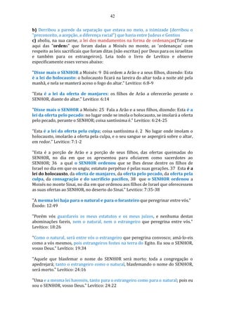 42
b) Derribou a parede da separação que estava no meio, a inimizade (derribou o
"preconceito, a acepção, a diferença racial") que havia entre Judeus e Gentios
c) aboliu, na sua carne, a lei dos mandamentos na forma de ordenanças(Trata-se
aqui das "ordens" que foram dadas a Moisés no monte, as 'ordenanças' com
respeito as leis sacrificais que foram ditas (não escritas) por Deus para os israelitas
e também para os estrangeiros). Leia todo o livro de Levítico e observe
especificamente esses versos abaixo:
"Disse mais o SENHOR a Moisés: 9 Dá ordem a Arão e a seus filhos, dizendo: Esta
é a lei do holocausto: o holocausto ficará na lareira do altar toda a noite até pela
manhã, e nela se manterá aceso o fogo do altar." Levitico: 6:8-9
"Esta é a lei da oferta de manjares: os filhos de Arão a oferecerão perante o
SENHOR, diante do altar." Levitico: 6:14
"Disse mais o SENHOR a Moisés: 25 Fala a Arão e a seus filhos, dizendo: Esta é a
lei da oferta pelo pecado: no lugar onde se imola o holocausto, se imolará a oferta
pelo pecado, perante o SENHOR; coisa santíssima é." Levitico: 6:24-25
"Esta é a lei da oferta pela culpa; coisa santíssima é. 2 No lugar onde imolam o
holocausto, imolarão a oferta pela culpa, e o seu sangue se aspergirá sobre o altar,
em redor." Levitico: 7:1-2
"Esta é a porção de Arão e a porção de seus filhos, das ofertas queimadas do
SENHOR, no dia em que os apresentou para oficiarem como sacerdotes ao
SENHOR; 36 a qual o SENHOR ordenou que se lhes desse dentre os filhos de
Israel no dia em que os ungiu; estatuto perpétuo é pelas suas gerações. 37 Esta é a
lei do holocausto, da oferta de manjares, da oferta pelo pecado, da oferta pela
culpa, da consagração e do sacrifício pacífico, 38 que o SENHOR ordenou a
Moisés no monte Sinai, no dia em que ordenou aos filhos de Israel que oferecessem
as suas ofertas ao SENHOR, no deserto do Sinai." Levitico: 7:35-38
"A mesma lei haja para o natural e para o forasteiro que peregrinar entre vós."
Êxodo: 12:49
"Porém vós guardareis os meus estatutos e os meus juízos, e nenhuma destas
abominações fareis, nem o natural, nem o estrangeiro que peregrina entre vós."
Levítico: 18:26
"Como o natural, será entre vós o estrangeiro que peregrina convosco; amá-lo-eis
como a vós mesmos, pois estrangeiros fostes na terra do Egito. Eu sou o SENHOR,
vosso Deus." Levítico: 19:34
"Aquele que blasfemar o nome do SENHOR será morto; toda a congregação o
apedrejará; tanto o estrangeiro como o natural, blasfemando o nome do SENHOR,
será morto." Levítico: 24:16
"Uma e a mesma lei havereis, tanto para o estrangeiro como para o natural; pois eu
sou o SENHOR, vosso Deus." Levítico: 24:22
 