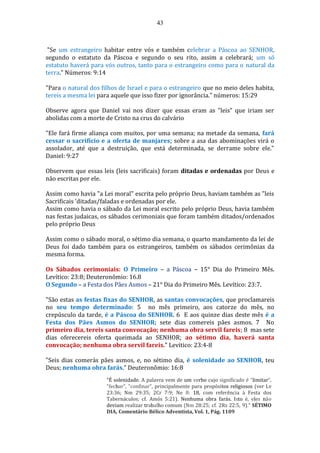 43
"Se um estrangeiro habitar entre vós e também celebrar a Páscoa ao SENHOR,
segundo o estatuto da Páscoa e segundo o seu rito, assim a celebrará; um só
estatuto haverá para vós outros, tanto para o estrangeiro como para o natural da
terra." Números: 9:14
"Para o natural dos filhos de Israel e para o estrangeiro que no meio deles habita,
tereis a mesma lei para aquele que isso fizer por ignorância." números: 15:29
Observe agora que Daniel vai nos dizer que essas eram as "leis" que iriam ser
abolidas com a morte de Cristo na crus do calvário
"Ele fará firme aliança com muitos, por uma semana; na metade da semana, fará
cessar o sacrifício e a oferta de manjares; sobre a asa das abominações virá o
assolador, até que a destruição, que está determinada, se derrame sobre ele."
Daniel: 9:27
Observem que essas leis (leis sacrificais) foram ditadas e ordenadas por Deus e
não escritas por ele.
Assim como havia "a Lei moral" escrita pelo próprio Deus, haviam também as "leis
Sacrificais 'ditadas/faladas e ordenadas por ele.
Assim como havia o sábado da Lei moral escrito pelo próprio Deus, havia também
nas festas judaicas, os sábados cerimoniais que foram também ditados/ordenados
pelo próprio Deus
Assim como o sábado moral, o sétimo dia semana, o quarto mandamento da lei de
Deus foi dado também para os estrangeiros, também os sábados cerimônias da
mesma forma.
Os Sábados cerimoniais: O Primeiro – a Páscoa – 15° Dia do Primeiro Mês.
Levítico: 23:8; Deuteronômio: 16.8
O Segundo – a Festa dos Pães Asmos – 21° Dia do Primeiro Mês. Levítico: 23:7.
"São estas as festas fixas do SENHOR, as santas convocações, que proclamareis
no seu tempo determinado: 5 no mês primeiro, aos catorze do mês, no
crepúsculo da tarde, é a Páscoa do SENHOR. 6 E aos quinze dias deste mês é a
Festa dos Pães Asmos do SENHOR; sete dias comereis pães asmos. 7 No
primeiro dia, tereis santa convocação; nenhuma obra servil fareis; 8 mas sete
dias oferecereis oferta queimada ao SENHOR; ao sétimo dia, haverá santa
convocação; nenhuma obra servil fareis." Levitico: 23:4-8
"Seis dias comerás pães asmos, e, no sétimo dia, é solenidade ao SENHOR, teu
Deus; nenhuma obra farás." Deuteronômio: 16:8
"É solenidade. A palavra vem de um verbo cujo significado é "limitar",
"fechar", "confinar", principalmente para propósitos religiosos (ver Lv
23:36; Nm 29:35; 2Cr 7:9; Ne 8: 18, com referência à Festa dos
Tabernáculos; cf. Amós 5:21). Nenhuma obra farás. Isto é, eles não
deviam realizar trabalho comum (Nm 28:25; cf. 2Rs 22:5, 9)." SÉTIMO
DIA, Comentário Bélico Adventista, Vol. 1, Pág. 1109
 