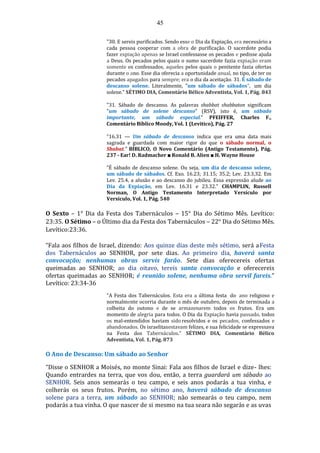 45
"30. E sereis purificados. Sendo esse o Dia da Expiação, era necessário a
cada pessoa cooperar com a obra de purificação. O sacerdote podia
fazer expiação apenas se Israel confessasse os pecados e pedisse ajuda
a Deus. Os pecados pelos quais o sumo sacerdote fazia expiação eram
somente os confessados, aqueles pelos quais o penitente fazia ofertas
durante o ano. Esse dia oferecia a oportunidade anual, no tipo, de ter os
pecados apagados para sempre; era o dia da aceitação. 31. É sábado de
descanso solene. Literalmente, "um sábado de sábados", .um dia
solene." SÉTIMO DIA, Comentário Bélico Adventista, Vol. 1, Pág. 843
"31. Sábado de descanso. As palavras shabbat shabbaton significam
"um sábado de solene descanso" (RSV), isto é, um sábado
importante, um sábado especial." PFEIFFER, Charles F.,
Comentário Bíblico Moody, Vol. 1 (Levitico), Pág. 27
"16.31 — Um sábado de descanso indica que era uma data mais
sagrada e guardada com maior rigor do que o sábado normal, o
Shabat." BÍBLICO, O Novo Comentário (Antigo Testamento), Pág.
237 - Ear! D. Radmacher ■ Ronald B. Alien ■ H. Wayne House
”É sábado de descanso solene. Ou seja, um dia de descanso solene,
um sábado de sábados. Cf. Exo. 16.23; 31.15; 35.2; Lev. 23.3,32. Em
Lev. 25.4, a alusão e ao descanso do jubileu. Essa expressão alude ao
Dia da Expiação, em Lev. 16.31 e 23.32." CHAMPLIN, Russell
Norman, O Antigo Testamento Interpretado Versículo por
Versículo, Vol. 1, Pág. 540
O Sexto – 1° Dia da Festa dos Tabernáculos – 15° Dia do Sétimo Mês. Levítico:
23:35. O Sétimo – o Último dia da Festa dos Tabernáculos – 22° Dia do Sétimo Mês.
Levítico:23:36.
“Fala aos filhos de Israel, dizendo: Aos quinze dias deste mês sétimo, será aFesta
dos Tabernáculos ao SENHOR, por sete dias. Ao primeiro dia, haverá santa
convocação; nenhumas obras servis farão. Sete dias oferecereis ofertas
queimadas ao SENHOR; ao dia oitavo, tereis santa convocação e oferecereis
ofertas queimadas ao SENHOR; é reunião solene, nenhuma obra servil fareis.”
Levítico: 23:34-36
"A Festa dos Tabernáculos. Esta era a última festa do ano religioso e
normalmente ocorria durante o mês de outubro, depois de terminada a
colheita do outono e de se armazenarem todos os frutos. Era um
momento de alegria para todos. O Dia da Expiação havia passado, todos
os mal-entendidos haviam sido resolvidos e os pecados, confessados e
abandonados. Os israelitasestavam felizes, e sua felicidade se expressava
na Festa dos Tabernáculos." SÉTIMO DIA, Comentário Bélico
Adventista, Vol. 1, Pág. 873
O Ano de Descanso: Um sábado ao Senhor
“Disse o SENHOR a Moisés, no monte Sinai: Fala aos filhos de Israel e dize- lhes:
Quando entrardes na terra, que vos dou, então, a terra guardará um sábado ao
SENHOR. Seis anos semearás o teu campo, e seis anos podarás a tua vinha, e
colherás os seus frutos. Porém, no sétimo ano, haverá sábado de descanso
solene para a terra, um sábado ao SENHOR; não semearás o teu campo, nem
podarás a tua vinha. O que nascer de si mesmo na tua seara não segarás e as uvas
 
