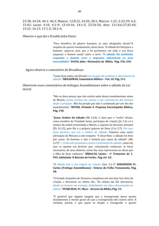 49
23:38; 44:24; 46:1; 46:3; Mateus: 12:8,12; 24:20; 28:1; Marcos: 1:21; 2:23-29; 6:2;
15:42; Lucas: 4:16: 6:1-9; 13:10-16; 14:1-5; 23:54-56; Atos: 13:14,6-27,42-44;
15:21; 16:13; 17:1-2; 18:1-4;
Observe o que diz o Erudito John Davis:
"Para benefício do gênero humano; as suas obrigações duram"A
respeito do quarto mandamento, disse Jesus: ‘O sábado foi feitopara o
homem’; segue-se, pois, que a lei permanece em toda a sua força
enquanto o homem existir sobre a terra "O sábado foi instituído
enquanto o homem viver e enquanto subsistirem as suas
necessidades." DAVIS, John - Dicionário da Bíblia, Pág. 356, 520.
Agora observe o comentário de Broadman:
“Como bom judeu, ele [Paulo] era incapaz de condenar a observância do
sábado.” BROADMAN, Comentário Bíblico – Vol. 10, Pág. 311.
Observem esses comentários de teólogos Assembleianos sobre o sábado da Lei
moral:
“Não se deve pensar que não existia nada destes mandamentos antes
de Moisés, foram escritos nas mentes e nas consciências dos homens
desde o princípio. Não há pecado que não é condenado por um dos dez
mandamentos.” BOYER, Orlando S. Pequena Enciclopédia Bíblica,
Pág. 198.
“Jesus, Senhor do sábado (Mt 12.8). é claro que o “verbo” divino,
como membro da Trindade Santa, participou da criação (Jo 1.3) e é o
mentor da ordem transmitida a Moisés, a respeito do descanso semanal
(Êx 31.15), pois Ele é a própria palavra de Deus (I Jo 5.7). Por isso,
Jesus declarou que era o Senhor do sábado. Vejamos uma outra
afirmação do Messias a este respeito: “E disse-lhes: o sábado foi feito
por causa do homem, e não o homem por causa do sábado” (Mc
2.27)” ... Cristo não protestava contra a instituição do sábado, como tal,
mas se opunha aos fariseus que, cinicamente cuidavam, se fosse
necessário, de seus afazeres, nesse dia, mas reprovavam as obras que
o filho de deus realizava.” BÍBLICAS, Lições - 1° Trimestre de 1.
995, Intitulada ‘O Retrato do Verbo’, Pág. 64- 65.
“O sábado tem a sua origem na criação. Gen: 2:1-3” JOHANSSON Pr.
Carlos (Teólogo Assembleano) - Síntese do Velho Testamento, Pág.
48.
“O Grande Arquiteto do Universo completou em seis dias Sua obra da
criação, e descansou no sétimo dia... No sétimo dia Ele descansou,
dando ao homem um exemplo, trabalhando seis diase descansando no
sétimo." PEARLMAN, Pr. Myer - Através da Bíblia, Pág. 19.
"É possível que alguém imagine que a transgressão desse quarto
mandamento é menos grave do que a transgressão dos outros nove. A
verdade, porém, é que quem se dispõe a transgredir o quarto
 