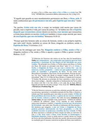 5
só entre o Pai e o Filho, mas entre o Pai, o Filho e o crente (ver TM,
519)." SÉTIMO DIA, Comentário Bíblico Adventista do, Vol. 5, Pág 1155
"E aquele que guarda os seus mandamentos permanece em Deus, e Deus, nele. E
nisto conhecemos que ele permanece em nós, pelo Espírito que nos deu." I João:
3:24
"Se, porém, Cristo está em vós, o corpo, na verdade, está morto por causa do
pecado, mas o espírito é vida, por causa da justiça. 11 Se habita em vós o Espírito
daquele que ressuscitou a Jesus dentre os mortos, esse mesmo que ressuscitou
a Cristo Jesus dentre os mortos vivificará também o vosso corpo mortal, por meio
do seu Espírito, que em vós habita." Romanos: 8:10-11
"Porque qual dos homens sabe as coisas do homem, senão o seu próprio espírito,
que nele está? Assim, também as coisas de Deus, ninguém as conhece, senão o
Espírito de Deus."I Coríntios: 2:11
"Tudo me foi entregue por meu Pai. Ninguém conhece o Filho, senão o Pai; e
ninguém conhece o Pai, senão o Filho e aquele a quem o Filho o quiser revelar."
Mateus: 11:27
"O Soberano do Universo não estava só em Sua obra de beneficência.
Tinha um companheiro - um cooperador que poderia apreciar Seus
propósitos, e participar de Sua alegria ao dar felicidade aos seres
criados. "No princípio era o Verbo, e o Verbo estava com Deus, e o Verbo
era Deus. Ele estava no princípio com Deus." João 1:1 e 2. Cristo, o
Verbo, o Unigênito de Deus, era um com o eterno Pai - um em
natureza, caráter, propósito - o único ser que poderia penetrar em
todos os conselhos e propósitos de Deus. "O Seu nome será:
Maravilhoso Conselheiro, Deus forte, Pai da eternidade, Príncipe da paz."
Isa. 9:6. Suas "saídas são desde os tempos antigos, desde os dias da
eternidade". Miq. 5:2. E o Filho de Deus declara a respeito de Si mesmo:
"O Senhor Me possuiu no princípio de Seus caminhos, e antes de Suas
obras mais antigas. ... Quando compunha os fundamentos da Terra, então
Eu estava com Ele e era Seu aluno; e era cada dia as Suas delícias,
folgando perante Ele em todo o tempo". Prov. 8:22-30." WHITE, Ellen G.
- Patriarcas e Profetas Pág. 34
"O Rei do Universo convocou os exércitos celestiais perante Ele, para, em
sua presença, apresentar a verdadeira posição de Seu Filho, e mostrar a
relação que Este mantinha para com todos os seres criados. O Filho de
Deus partilhava do trono do Pai, e a glória do Ser eterno, existente
por Si mesmo, rodeava a ambos. Em redor do trono reuniam-se os
santos anjos, em uma multidão vasta, inumerável - "milhões de milhões,
e milhares de milhares" (Apoc. 5:11), estando os mais exaltados
anjos,como ministros e súditos, a regozijar-se na luz que, da presença
da Divindade, caía sobre eles. Perante os habitantes do Céu,reunidos, o
Rei declarou que ninguém, a não ser Cristo, o Unigênito de Deus,
poderia penetrar inteiramente em Seus propósitos, e a Ele foi
confiado executar os poderosos conselhos de Sua vontade. O Filho
de Deus executara a vontade do Paina criação de todos os exércitos do
Céu; e a Ele, bem como a Deus, eram devidas as homenagens e
fidelidade daqueles. Cristo ia ainda exercer o poder divino na criação
da Terra e de seus habitantes. Em tudo isto, porém, não procuraria poder
ou exaltação para Si mesmo, contrários ao plano de Deus, mas exaltaria a
 