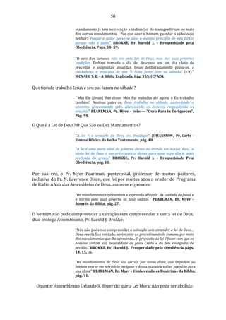 50
mandamento já tem no coração a inclinação de transgredir um ou mais
dos outros mandamentos... Por que deve o homem guardar o sábado do
Senhor? Porque é justo! Segue-se aqui o mesmo princípio de não furtar
porque não é justo." BROKKE, Pr. harold J. - Prosperidade pela
Obediência, Págs. 58- 59.
"O zelo dos fariseus não era pela Lei de Deus, mas das suas próprias
tradições. Tinham tornado o dia de descanso em um dia cheio de
preceitos e exigências absurdas. Jesus deliberadamente pisou-as, e
estabeleceu o princípio de que ‘é lícito fazer bem no sábado’ (v.9)."
MCNAIR, S. E. - A Bíblia Explicada, Pág. 355. (CPAD).
Que tipo de trabalho Jesus e seu pai fazem nosábado?
“‘Mas Ele [Jesus] lhes disse: Meu Pai trabalha até agora, e Eu trabalho
também’. Noutras palavras, Deus trabalha no sábado, sustentando o
universo, comunicando vida, abençoando os homens, respondendo as
orações." PEARLMAN, Pr. Myer - João — "Ouro Para te Enriquecer",
Pág. 59.
O Que é a Lei de Deus? O Que São os Dez Mandamentos?
"A lei é a vontade de Deus, no Decálogo." JOHANSSON, Pr. Carlo -
Síntese Bíblica do Velho Testamento, pág. 48.
"A lei é uma parte vital do governo divino no mundo em nossos dias... a
santa lei de Deus é um pré-requisito divino para uma experiência mais
profunda da graça." BROKKE, Pr. Harold J. - Prosperidade Pela
Obediência, pág. 10.
Por sua vez, o Pr. Myer Pearlman, pentecostal, professor de muitos pastores,
inclusive do Pr. N. Lawrence Olson, que foi por muitos anos o orador do Programa
de Rádio A Voz das Assembleias de Deus, assim se expressou:
"Os mandamentos representam e expressão décupla da vontade de Jeová e
a norma pela qual governa os Seus súditos." PEARLMAN, Pr. Myer -
Através da Bíblia, pág. 27.
O homem não pode compreender a salvação sem compreender a santa lei de Deus,
dizo teólogo Assembleano, Pr. harold J. Brokke:
"Nós não podemos compreender a salvação sem entender a lei de Deus...
Deus revela Sua vontade, no tocante ao procedimentodo homem, por meio
dos mandamentos que lhe apresenta... O propósito da lei é fazer com que os
homens sintam sua necessidade de Jesus Cristo e do Seu evangelho de
perdão...”BROKKE, Pr. Harold J., Prosperidade pela Obediência,págs.
14, 15,16.
"Os mandamentos de Deus são cercas, por assim dizer, que impedem ao
homem entrar em território perigoso e dessa maneira sofrer prejuízo para
sua alma." PEARLMAN, Pr. Myer - Conhecendo as Doutrinas da Bíblia,
pág. 91.
O pastor Assembleano Orlando S. Boyer diz que a Lei Moral não pode ser abolida:
 