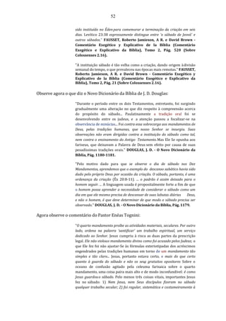 52
sido instituído no Édenpara comemorar a terminação da criação em seis
dias. Levítico 23:38 expressamente distingue entre ‘o sábado de Jeová’ e
outros sábados." FAUSSET, Roberto Jamieson, A R. e David Brown -
Comentário Exegético y Explicativo de la Bíblia (Comentário
Exegético e Explicativo da Bíblia), Tomo 2, Pág. 520 (Sobre
Colossenses 2.16).
"A instituição sábado é tão velha como a criação, dando origem àdivisão
semanal do tempo, o que prevaleceu nas épocas mais remotas." FAUSSET,
Roberto Jamieson, A R. e David Brown - Comentário Exegético y
Explicativo de la Bíblia (Comentário Exegético e Explicativo da
Bíblia), Tomo 2, Pág. 21 (Sobre Colossenses 2.16).
Observe agora o que diz o Novo Dicionário da Bíblia de J. D. Douglas:
"Durante o período entre os dois Testamentos, entretanto, foi surgindo
gradualmente uma alteração no que diz respeito à compreensão acerca
do propósito do sábado... Paulatinamente a tradição oral foi se
desenvolvendo entre os judeus, e a atenção passou a focalizar-se na
observância de minúcias... Foi contra essa sobrecarga aos mandamentos de
Deus, pelas tradições humanas, que nosso Senhor se insurgiu. Suas
observações não eram dirigidas contra a instituição do sábado como tal,
nem contra o ensinamento do Antigo Testamento.Mas Ele Se opunha aos
fariseus, que deixavam a Palavra de Deus sem efeito por causa de suas
pesadíssimas tradições orais." DOUGLAS, J. D. - O Novo Dicionário da
Bíblia, Pág. 1180-1181.
"Pelo motivo dado para que se observe o dia de sábado nos Dez
Mandamentos, aprendemos que o exemplo do descanso sabático havia sido
dado pelo próprio Deus por ocasião da criação. O sábado, portanto, é uma
ordenança da criação (Êx 20:8-11). ... o padrão é assim deixado para o
homem seguir. ... A linguagem usada é propositalmente forte a fim de que
o homem possa aprender a necessidade de considerar o sábado como um
dia em que ele mesmo precisa de descansar de suas labutas diárias Deus,
e não o homem, é que deve determinar de que modo o sábado precisa ser
observado." DOUGLAS, J. D. - O Novo Dicionário da Bíblia, Pág. 1179.
Agora observe o comentário do Pastor Enéas Tognini:
"O quarto mandamento proíbe as atividades materiais, seculares. Por outro
lado, ordena na palavra ‘santificar’ um trabalho espiritual, um serviço
dedicado ao Senhor. Jesus cumpriu à risca as duas partes da prescrição
legal. Ele não violouo mandamento divino como foi acusado pelos Judeus; o
que Ele fez foi não ajustar-Se às fórmulas exteriotipadas dos acréscimos
engendrados pelas tradições humanas em torno de um mandamento tão
simples e tão claro... Jesus, portanto estava certo, e mais do que certo
quanto à guarda do sábado e não os seus gratuitos opositores Sobre o
oceano de confusão agitado pela celeuma farisaica sobre o quarto
mandamento, uma coisa paira mais alto e de modo inconfundível: é como
Jesus guardouo sábado. Pelo menos três coisas vitais, importantes Jesus
fez no sábado: 1) Nem Jesus, nem Seus discípulos fizeram no sábado
qualquer trabalho secular; 2) foi regular, sistemática e costumeiramente à
 