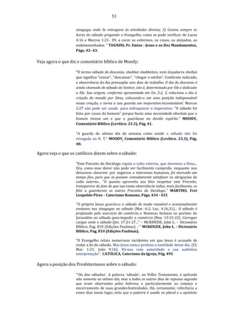 53
sinagoga, onde Se entregava às atividades divinas; 3) Gastou sempre as
horas do sábado pregando o Evangelho, como se pode verificar de Lucas
4:16 e Marcos 1:21- 39; a curar os enfermos, os coxos, os aleijados, os
endemoninhados. " TOGNINI, Pr. Enéas - Jesus e os Dez Mandamentos,
Págs. 42- 43.
Veja agora o que diz o comentário bíblico de Moody:
“O termo sábado do descanso, shabbat shabbeiton, vem dapalavra sheibat
que significa "cessar", "descansar", "chegar a umfim". Conforme indicado,
a observância do dia pressupõe seis dias de trabalho. O dia do descanso é
ainda chamado de sábado do Senhor, isto é, determinado por Ele e dedicado
a Ele. Sua origem, conforme apresentada em Gn. 2:2, 3, relaciona o dia à
criação do mundo por Deus, colocando-o em uma posição indispensável
nessa criação, e torna a sua guarda um imperativo incontestável. Marcos
2:27 não pode ser usado para enfraquecer o imperativo. "O sábado foi
feito por causa do homem" porque havia uma necessidade absoluta que o
homem tivesse um e que o guardasse no devido espírito.” MOODY,
Comentário Bíblico (Levítico. 23.3), Pág. 41.
“A guarda do sétimo dia da semana como sendo o sábado não foi
revogada no N. T.” MOODY, Comentário Bíblico (Levítico. 23.3), Pág.
48.
Agora veja o que os católicos dizem sobre osábado:
"Este Preceito do Decálogo regula o culto externo, que devemos a Deus...
Ora, como esse dever não pode ser facilmente cumprido, enquanto nos
deixamos absorver por negócios e interesses humanos, foi marcado um
tempo fixo, para que se possam comodamente satisfazer as obrigações do
culto externo... "O quanto aproveita aos fiéis respeitar este Preceito,
transparece do fato de que sua exata observância induz, mais facilmente, os
fiéis a guardarem os outros Preceitos do Decálogo." MARTINS, Frei
Leopoldo Pires - Catecismo Romano, Págs. 434 - 435
"O próprio Jesus guardava o sábado de modo razoável e ocasionalmente
ensinava nas sinagogas no sábado (Mar. 6:2; Luc. 4.16,31)... O sábado é
profanado pelo exercício do comércio, e Neemias fechava os portões de
Jerusalém no sábado paraimpedir o comércio (Nee. 13:15-22). Carregar
cargas viola o sábado (Jer. 17:21-27..." – MCKENZIE, John L. - Dicionário
Bíblico, Pag. 810 (Edições Paulinas). - " MCKENZIE, John L. - Dicionário
Bíblico, Pag. 810 (Edições Paulinas).
"O Evangelho relata numerosos incidentes em que Jesus é acusado de
violar a lei do sábado. Mas Jesus nunca profana a santidade desse dia. (Cf.
Mar. 1:21; João 9:16). Dá-nos com autoridade a sua autêntica
interpretação". CATÓLICA, Catecismo da Igreja, Pág. 495
Agora a posição dos Presbiterianos sobre o sábado:
“‘Ou dos sábados’. A palavra ‘sábado’, no Velho Testamento, é aplicada
não somente ao sétimo dia, mas a todos os outros dias de repouso sagrado
que eram observados pelos hebreus, e particularmente ao começo e
encerramento de suas grandesfestividades. Há, certamente, referência a
esses dias nesse lugar,visto que a palavra é usada no plural e o apóstolo
 