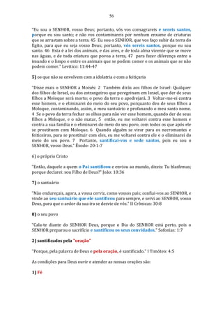 56
"Eu sou o SENHOR, vosso Deus; portanto, vós vos consagrareis e sereis santos,
porque eu sou santo; e não vos contaminareis por nenhum enxame de criaturas
que se arrastam sobre a terra. 45 Eu sou o SENHOR, que vos faço subir da terra do
Egito, para que eu seja vosso Deus; portanto, vós sereis santos, porque eu sou
santo. 46 Esta é a lei dos animais, e das aves, e de toda alma vivente que se move
nas águas, e de toda criatura que povoa a terra, 47 para fazer diferença entre o
imundo e o limpo e entre os animais que se podem comer e os animais que se não
podem comer." Levitico: 11:44-47
5) os que não se envolvem com a idolatria e com a feitiçaria
"Disse mais o SENHOR a Moisés: 2 Também dirás aos filhos de Israel: Qualquer
dos filhos de Israel, ou dos estrangeiros que peregrinam em Israel, que der de seus
filhos a Moloque será morto; o povo da terra o apedrejará. 3 Voltar-me-ei contra
esse homem, e o eliminarei do meio do seu povo, porquanto deu de seus filhos a
Moloque, contaminando, assim, o meu santuário e profanando o meu santo nome.
4 Se o povo da terra fechar os olhos para não ver esse homem, quando der de seus
filhos a Moloque, e o não matar, 5 então, eu me voltarei contra esse homem e
contra a sua família e o eliminarei do meio do seu povo, com todos os que após ele
se prostituem com Moloque. 6 Quando alguém se virar para os necromantes e
feiticeiros, para se prostituir com eles, eu me voltarei contra ele e o eliminarei do
meio do seu povo. 7 Portanto, santificai-vos e sede santos, pois eu sou o
SENHOR, vosso Deus." Êxodo: 20:1-7
6) o próprio Cristo
"Então, daquele a quem o Pai santificou e enviou ao mundo, dizeis: Tu blasfemas;
porque declarei: sou Filho de Deus?" João: 10:36
7) o santuário
"Não endureçais, agora, a vossa cerviz, como vossos pais; confiai-vos ao SENHOR, e
vinde ao seu santuário que ele santificou para sempre, e servi ao SENHOR, vosso
Deus, para que o ardor da sua ira se desvie de vós." II Crônicas: 30:8
8) o seu povo
"Cala-te diante do SENHOR Deus, porque o Dia do SENHOR está perto, pois o
SENHOR preparou o sacrifício e santificou os seus convidados." Sofonias: 1:7
2) santificados pela "oração"
"Porque, pela palavra de Deus e pela oração, é santificado." I Timóteo: 4:5
As condições para Deus ouvir e atender as nossas orações são:
1) Fé
 