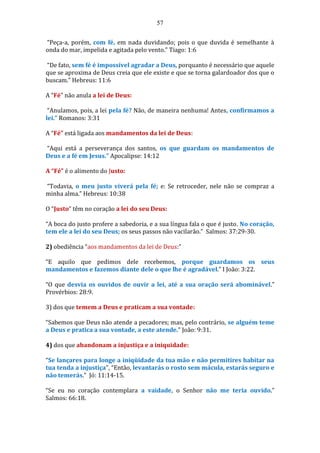 57
“Peça-a, porém, com fé, em nada duvidando; pois o que duvida é semelhante à
onda do mar, impelida e agitada pelo vento.” Tiago: 1:6
“De fato, sem fé é impossível agradar a Deus, porquanto é necessário que aquele
que se aproxima de Deus creia que ele existe e que se torna galardoador dos que o
buscam.” Hebreus: 11:6
A “Fé” não anula a lei de Deus:
“Anulamos, pois, a lei pela fé? Não, de maneira nenhuma! Antes, confirmamos a
lei.” Romanos: 3:31
A “Fé” está ligada aos mandamentos da lei de Deus:
“Aqui está a perseverança dos santos, os que guardam os mandamentos de
Deus e a fé em Jesus.” Apocalipse: 14:12
A “Fé” é o alimento do Justo:
“Todavia, o meu justo viverá pela fé; e: Se retroceder, nele não se compraz a
minha alma.” Hebreus: 10:38
O “Justo” têm no coração a lei do seu Deus:
“A boca do justo profere a sabedoria, e a sua língua fala o que é justo. No coração,
tem ele a lei do seu Deus; os seus passos não vacilarão.” Salmos: 37:29-30.
2) obediência “aos mandamentos da lei de Deus:”
“E aquilo que pedimos dele recebemos, porque guardamos os seus
mandamentos e fazemos diante dele o que lhe é agradável.” I João: 3:22.
“O que desvia os ouvidos de ouvir a lei, até a sua oração será abominável.”
Provérbios: 28:9.
3) dos que temem a Deus e praticam a sua vontade:
“Sabemos que Deus não atende a pecadores; mas, pelo contrário, se alguém teme
a Deus e pratica a sua vontade, a este atende.” João: 9:31.
4) dos que abandonam a injustiça e a iniquidade:
“Se lançares para longe a iniqüidade da tua mão e não permitires habitar na
tua tenda a injustiça”, “Então, levantarás o rosto sem mácula, estarás seguro e
não temerás.” Jó: 11:14-15.
“Se eu no coração contemplara a vaidade, o Senhor não me teria ouvido.”
Salmos: 66:18.
 