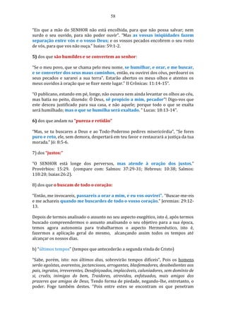 58
“Eis que a mão do SENHOR não está encolhida, para que não possa salvar; nem
surdo o seu ouvido, para não poder ouvir”. “Mas as vossas iniqüidades fazem
separação entre vós e o vosso Deus; e os vossos pecados encobrem o seu rosto
de vós, para que vos não ouça.” Isaias: 59:1-2.
5) dos que são humildes e se convertem ao senhor:
“Se o meu povo, que se chama pelo meu nome, se humilhar, e orar, e me buscar,
e se converter dos seus maus caminhos, então, eu ouvirei dos céus, perdoarei os
seus pecados e sararei a sua terra”. Estarão abertos os meus olhos e atentos os
meus ouvidos à oração que se fizer neste lugar.” II Crônicas: 11:14-15”.
“O publicano, estando em pé, longe, não ousava nem ainda levantar os olhos ao céu,
mas batia no peito, dizendo: Ó Deus, sê propício a mim, pecador”! Digo-vos que
este desceu justificado para sua casa, e não aquele; porque todo o que se exalta
será humilhado; mas o que se humilha será exaltado. ” Lucas: 18:13-14”.
6) dos que andam na “pureza e retidão”
“Mas, se tu buscares a Deus e ao Todo-Poderoso pedires misericórdia”, “Se fores
puro e reto, ele, sem demora, despertará em teu favor e restaurará a justiça da tua
morada.” Jó: 8:5-6.
7) dos “justos:”
“O SENHOR está longe dos perversos, mas atende à oração dos justos.”
Provérbios: 15:29. (compare com: Salmos: 37:29-31; Hebreus: 10:38; Salmos:
118:20; Isaias:26:2).
8) dos que o buscam de todo o coração:
“Então, me invocareis, passareis a orar a mim, e eu vos ouvirei”. “Buscar-me-eis
e me achareis quando me buscardes de todo o vosso coração.” Jeremias: 29:12-
13.
Depois de termos analisado o assunto no seu aspecto exegético, isto é, após termos
buscado compreendermos o assunto analisando o seu objetivo para a sua época,
temos agora autonomia para trabalharmos o aspecto Hermenêutico, isto é,
fazermos a aplicação geral do mesmo, alcançando assim todos os tempos até
alcançar os nossos dias.
b) “últimos tempos” (tempos que antecederão a segunda vinda de Cristo)
“Sabe, porém, isto: nos últimos dias, sobrevirão tempos difíceis”, Pois os homens
serão egoístas, avarentos, jactanciosos, arrogantes, blasfemadores, desobedientes aos
pais, ingratos, irreverentes, Desafeiçoados, implacáveis, caluniadores, sem domínio de
si, cruéis, inimigos do bem, Traidores, atrevidos, enfatuados, mais amigos dos
prazeres que amigos de Deus, Tendo forma de piedade, negando-lhe, entretanto, o
poder. Foge também destes. “Pois entre estes se encontram os que penetram
 