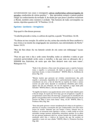 59
sorrateiramente nas casas e conseguem cativar mulherinhas sobrecarregadas de
pecados, conduzidas de várias paixões.” – Que aprendem sempre e jamais podem
chegar ao conhecimento da verdade. E, do modo por que Janes e Jambres resistiram
a Moisés, também estes resistem à verdade. “São homens de todo corrompidos na
mente, réprobos quanto à fé.” II Timóteo: 3:1-8.
Egoísmo – Jactância – Arrogância:
Veja qual é o fim dessas pessoas:
“A soberba precede a ruína, e a altivez do espírito, a queda.” Provérbios: 16:18.
“Tu dizias no teu coração: Eu subirei ao céu; acima das estrelas de Deus exaltarei o
meu trono e no monte da congregação me assentarei, nas extremidades do Norte.”
Isaias: 14:13.
“Mas ele lhes disse: Eu via Satanás caindo do céu como um relâmpago.” Lucas:
10:18.
“Pois eis que vem o dia e arde como fornalha; todos os soberbos e todos os que
cometem perversidade serão como o restolho; o dia que vem os abrasará, diz o
SENHOR dos Exércitos, de sorte que não lhes deixará nem raiz nem ramo”.
Malaquias: 4:1.
“Nada é tão ofensivo a Deus nem tão perigoso para o espírito humano
como o orgulho e a presunção. De todos os pecados é o que menos
esperança incute, e o mais irremediável.” WHITE, Ellen G., Parábolas de
Jesus, Pág. 154.
“Mesmo muitos que parecem ser cristãos conscienciosos são, pelo
orgulho e presunção, impedidos de ir particularmente àquele a quem
consideram em erro, a fim de falar-lhe no espírito de Cristo e juntos
orarem um pelo outro. Quando se consideram ofendidos pelo irmão,
alguns vão até aos tribunais, em vez de seguirem a regra dada pelo
Salvador.” WHITE, Ellen G., Atos dos Apóstolos, Pág. 305.
“O orgulho da Assíria e sua queda devem servir como lição objetiva para
o fim do tempo. Às nações da Terra hoje, que em arrogância e orgulho se
arregimentam contra Deus, Ele interroga: “A quem pois és semelhante em
glória e em grandeza entre as árvores do Éden”? todavia descerás com as
árvores do Éden à terra mais baixa." Ezeq. 31:18.” WHITE, Ellen G.,
Profetas e Reis, Pág. 366.
“Deus não pode aprovar a menor manifestação de cobiça ou de egoísmo, e
aborrece as orações e exortações dos que condescendem com estes maus
traços de caráter. Sabendo que seu tempo é breve, Satanás leva os
homens a se tornarem mais egoístas e avaros, e então exulta ao vê-los
entretidos consigo mesmos, mesquinhos, miseráveis, egoístas. Se os olhos
de tais pessoas pudessem abrir-se, veriam Satanás em triunfo infernal,
exultando sobre eles, e rindo-se da loucura dos que lhe aceitam as
sugestões e caem em suas ciladas.” WHITE, Ellen G., Primeiros Escritos,
Pág: 268.
 