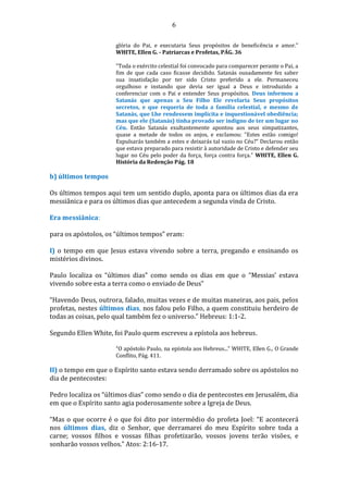 6
glória do Pai, e executaria Seus propósitos de beneficência e amor."
WHITE, Ellen G. - Patriarcas e Profetas, PÁG. 36
"Toda o exército celestial foi convocado para comparecer perante o Pai, a
fim de que cada caso ficasse decidido. Satanás ousadamente fez saber
sua insatisfação por ter sido Cristo preferido a ele. Permaneceu
orgulhoso e instando que devia ser igual a Deus e introduzido a
conferenciar com o Pai e entender Seus propósitos. Deus informou a
Satanás que apenas a Seu Filho Ele revelaria Seus propósitos
secretos, e que requeria de toda a família celestial, e mesmo de
Satanás, que Lhe rendessem implícita e inquestionável obediência;
mas que ele (Satanás) tinha provado ser indigno de ter um lugar no
Céu. Então Satanás exultantemente apontou aos seus simpatizantes,
quase a metade de todos os anjos, e exclamou: "Estes estão comigo!
Expulsarás também a estes e deixarás tal vazio no Céu?" Declarou então
que estava preparado para resistir à autoridade de Cristo e defender seu
lugar no Céu pelo poder da força, força contra força." WHITE, Ellen G.
História da Redenção Pág. 18
b) últimos tempos
Os últimos tempos aqui tem um sentido duplo, aponta para os últimos dias da era
messiânica e para os últimos dias que antecedem a segunda vinda de Cristo.
Era messiânica:
para os apóstolos, os “últimos tempos” eram:
I) o tempo em que Jesus estava vivendo sobre a terra, pregando e ensinando os
mistérios divinos.
Paulo localiza os “últimos dias” como sendo os dias em que o “Messias’ estava
vivendo sobre esta a terra como o enviado de Deus”
“Havendo Deus, outrora, falado, muitas vezes e de muitas maneiras, aos pais, pelos
profetas, nestes últimos dias, nos falou pelo Filho, a quem constituiu herdeiro de
todas as coisas, pelo qual também fez o universo.” Hebreus: 1:1-2.
Segundo Ellen White, foi Paulo quem escreveu a epístola aos hebreus.
“O apóstolo Paulo, na epístola aos Hebreus...” WHITE, Ellen G., O Grande
Conflito, Pág. 411.
II) o tempo em que o Espírito santo estava sendo derramado sobre os apóstolos no
dia de pentecostes:
Pedro localiza os “últimos dias” como sendo o dia de pentecostes em Jerusalém, dia
em que o Espírito santo agia poderosamente sobre a Igreja de Deus.
“Mas o que ocorre é o que foi dito por intermédio do profeta Joel: “E acontecerá
nos últimos dias, diz o Senhor, que derramarei do meu Espírito sobre toda a
carne; vossos filhos e vossas filhas profetizarão, vossos jovens terão visões, e
sonharão vossos velhos.” Atos: 2:16-17.
 