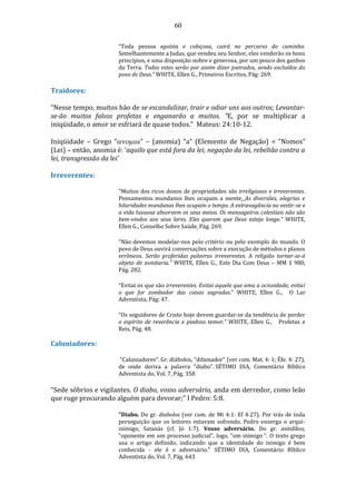 60
“Toda pessoa egoísta e cobiçosa, cairá no percurso do caminho.
Semelhantemente a Judas, que vendeu seu Senhor, eles venderão os bons
princípios, e uma disposição nobre e generosa, por um pouco dos ganhos
da Terra. Todos estes serão por assim dizer joeirados, sendo excluídos do
povo de Deus.” WHITE, Ellen G., Primeiros Escritos, Pág: 269.
Traidores:
“Nesse tempo, muitos hão de se escandalizar, trair e odiar uns aos outros; Levantar-
se-ão muitos falsos profetas e enganarão a muitos. “E, por se multiplicar a
iniqüidade, o amor se esfriará de quase todos.” Mateus: 24:10-12.
Iniqüidade – Grego “” – (anomia) “a” (Elemento de Negação) = “Nomos”
(Lei) – então, anomia é: ‘aquilo que está fora da lei, negação da lei, rebelião contra a
lei, transgressão da lei’
Irreverentes:
“Muitos dos ricos donos de propriedades são irreligiosos e irreverentes.
Pensamentos mundanos lhes ocupam a mente. As diversões, alegrias e
hilaridades mundanas lhes ocupam o tempo. A extravagância no vestir-se e
a vida luxuosa absorvem os seus meios. Os mensageiros celestiais não são
bem-vindos aos seus lares. Eles querem que Deus esteja longe.” WHITE,
Ellen G., Conselho Sobre Saúde, Pág. 269.
“Não devemos modelar-nos pelo critério ou pelo exemplo do mundo. O
povo de Deus ouvirá conversações sobre a execução de métodos e planos
errôneos. Serão proferidas palavras irreverentes. A religião tornar-se-á
objeto de zombaria.” WHITE, Ellen G., Este Dia Com Deus – MM 1 980,
Pág. 282.
“Evitai os que são irreverentes. Evitai aquele que ama a ociosidade; evitai
o que for zombador das coisas sagradas.” WHITE, Ellen G., O Lar
Adventista, Pág: 47.
“Os seguidores de Cristo hoje devem guardar-se da tendência de perder
o espírito de reverência e piedoso temor.” WHITE, Ellen G., Profetas e
Reis, Pág. 48.
Caluniadores:
”Caluniadores”. Gr. diábolos, "difamador" (ver com. Mat. 4: 1; Éfe. 4: 27),
de onde deriva a palavra "diabo". SÉTIMO DIA, Comentário Bíblico
Adventista do, Vol. 7, Pág. 358
“Sede sóbrios e vigilantes. O diabo, vosso adversário, anda em derredor, como leão
que ruge procurando alguém para devorar;” I Pedro: 5:8.
"Diabo. Do gr. diabolos (ver com. de Mt 4:1: Ef 4:27). Por trás de toda
perseguição que os leitores estavam sofrendo, Pedro enxerga o arqui-
inimigo, Satanás (cf. Jó 1:7). Vosso adversário. Do gr. antidikos,
“oponente em um processo judicial”, logo, “um inimigo ”. O texto grego
usa o artigo definido, indicando que a identidade do inimigo é bem
conhecida - ele é o adversário." SÉTIMO DIA, Comentário Bíblico
Adventista do, Vol. 7, Pág. 643
 