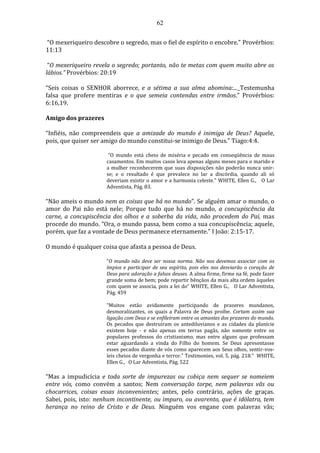 62
“O mexeriqueiro descobre o segredo, mas o fiel de espírito o encobre.” Provérbios:
11:13
“O mexeriqueiro revela o segredo; portanto, não te metas com quem muito abre os
lábios.” Provérbios: 20:19
“Seis coisas o SENHOR aborrece, e a sétima a sua alma abomina:... Testemunha
falsa que profere mentiras e o que semeia contendas entre irmãos.” Provérbios:
6:16,19.
Amigo dos prazeres
“Infiéis, não compreendeis que a amizade do mundo é inimiga de Deus? Aquele,
pois, que quiser ser amigo do mundo constitui-se inimigo de Deus.” Tiago:4:4.
“O mundo está cheio de miséria e pecado em conseqüência de maus
casamentos. Em muitos casos leva apenas alguns meses para o marido e
a mulher reconhecerem que suas disposições não poderão nunca unir-
se; e o resultado é que prevalece no lar a discórdia, quando ali só
deveriam existir o amor e a harmonia celeste.” WHITE, Ellen G., O Lar
Adventista, Pág. 83.
“Não ameis o mundo nem as coisas que há no mundo”. Se alguém amar o mundo, o
amor do Pai não está nele; Porque tudo que há no mundo, a concupiscência da
carne, a concupiscência dos olhos e a soberba da vida, não procedem do Pai, mas
procede do mundo. “Ora, o mundo passa, bem como a sua concupiscência; aquele,
porém, que faz a vontade de Deus permanece eternamente.” I João: 2:15-17.
O mundo é qualquer coisa que afasta a pessoa de Deus.
“O mundo não deve ser nossa norma. Não nos devemos associar com os
ímpios e participar de seu espírito, pois eles nos desviarão o coração de
Deus para adoração a falsos deuses. A alma firme, firme na fé, pode fazer
grande soma de bem; pode repartir bênçãos da mais alta ordem àqueles
com quem se associa, pois a lei do” WHITE, Ellen G., O Lar Adventista,
Pág. 459
“Muitos estão avidamente participando de prazeres mundanos,
desmoralizantes, os quais a Palavra de Deus proíbe. Cortam assim sua
ligação com Deus e se enfileiram entre os amantes dos prazeres do mundo.
Os pecados que destruíram os antediluvianos e as cidades da planície
existem hoje - e não apenas em terras pagãs, não somente entre os
populares professos do cristianismo, mas entre alguns que professam
estar aguardando a vinda do Filho do homem. Se Deus apresentasse
esses pecados diante de vós como aparecem aos Seus olhos, sentir-vos-
íeis cheios de vergonha e terror.” Testimonies, vol. 5, pág. 218.” WHITE,
Ellen G., O Lar Adventista, Pág. 522
“Mas a impudicícia e toda sorte de impurezas ou cobiça nem sequer se nomeiem
entre vós, como convém a santos; Nem conversação torpe, nem palavras vãs ou
chocarrices, coisas essas inconvenientes; antes, pelo contrário, ações de graças.
Sabei, pois, isto: nenhum incontinente, ou impuro, ou avarento, que é idólatra, tem
herança no reino de Cristo e de Deus. Ninguém vos engane com palavras vãs;
 