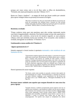 63
porque, por essas coisas, vem a ira de Deus sobre os filhos da desobediência.
“Portanto, não sejais participantes com eles.” Efésios: 5:3-7.
Quem era “Janes e Jambres” – os magos de faraó que foram usados por satanás
para operar milagres falsos na presença do monarca do Egito:
“Mas Deus é mutável. Sua obra por intermédio de Moisés na presença de
faraó foi consumada, não obstante Janes e Jambres ter sido provido
realizar pelo poder de satanás, milagres que pareciam iguais aos operados
por Moisés.” WHITE, Ellen G., Primeiros Escritos, Pág. 7.
Resistem a verdade:
“Prega a palavra, insta, quer seja oportuno, quer não, corrige, repreende, exorta
com toda a longanimidade e doutrina. Pois haverá tempo em que não suportarão a
sã doutrina; pelo contrário, cercar-se-ão de mestres segundo as suas próprias
cobiças, como que sentindo coceira nos ouvidos; “E se recusarão a dar ouvidos à
verdade, entregando-se às fábulas.” II Timóteo: 4:2-4.
Continuando a nossa análise de I Timóteo 4:
“alguns apostatarão da fé”
Satanás enganará e levará muitos à apostasia ensinando a não existência de um
Santuário no Céu.
“Futuramente surgirão enganos de toda espécie, e carecemos de terreno
sólido para nossos pés. Necessitamos de sólidos pilares para o edifício.
Nem a mínima coisa deverá ser omitida de tudo quanto o Senhor
instituiu. O inimigo introduzirá doutrinas falsas, tais como a de que não
existe um santuário. Este é um dos pontos em que alguns se apartarão da
fé. Onde acharemos segurança, senão nas verdades que o Senhor tem
estado a dar-nos nos últimos cinqüenta anos? Review and Herald, 25 de
maio de 1905.” WHITE, Ellen G., Evangelismo, Pág. 224.
Haverá apostasia de causar espanto:
“No futuro, assim como sucedeu no passado, veremos toda espécie de
desenvolvimento de caráter. Testemunharemos a apostasia de homens
nos quais tínhamos confiança e que supúnhamos ser tão firmes aos
princípios como o aço.” WHITE, Ellen G., Mensagens Escolhidas, Vol. III
Pág. 411.
Devemos tomar cuidado com aqueles que surgem dizendo ter uma nova luz
para a Igreja:
“Surgirão homens e mulheres proclamando possuir alguma nova luz ou
alguma nova revelação, e cuja tendência é abalar a fé nos marcos antigos.
Suas doutrinas não resistem à prova da Palavra de Deus. Mesmo assim,
almas serão enganadas. Farão circular relatos falsos e alguns serão
apanhados pela armadilha. Acreditarão nesses boatos e por sua vez os
repetirão, e assim se formará uma cadeia que os liga com o
arquienganador. Tal espírito nem sempre se manifestará em aberto
 