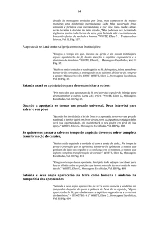 64
desafio às mensagens enviadas por Deus, mas expressa-se de muitas
maneiras uma deliberada incredulidade. Cada falsa declaração feita,
alimenta e fortalece essa incredulidade, e por esse meio muitas almas
serão levadas à decisão do lado errado. “Não podemos ser demasiado
vigilantes contra toda forma de erro, pois Satanás está constantemente
buscando afastar da verdade o homem.” WHITE, Ellen G., Testemunhos
Seletos, Vol. II, Pág. 107.
A apostasia se dará tanto na Igreja como nas Instituições:
“Chegou o tempo em que, mesmo na igreja e em nossas instituições,
alguns apostatarão da fé, dando atenção a espíritos enganadores e a
doutrinas de demônios.” WHITE, Ellen G., Mensagens Escolhidas, Vol. III
Pág. 37.
“Médicos serão tentados e naufragarão na fé. Advogados, juízes, senadores
tornar-se-ão corruptos, e, entregando-se ao suborno, deixar-se-ão comprar
e vender. Manuscrito 154, 1898.” WHITE, Ellen G., Mensagens Escolhidas,
Vol. III Pág. 37.
Satanás usará os apostatados para desencaminhar a outros:
“Por meio dos que apostatam da fé será exercido o poder do inimigo para
desencaminhar a outros. Carta 237, 1904.” WHITE, Ellen G., Mensagens
Escolhidas, Vol. III Pág. 65
Quando a apostasia se tornar um pecado universal, Deus intervirá para
salvar o seu povo
“Quando for invalidada a lei de Deus e a apostasia se tornar um pecado
nacional, o senhor agirá em favor de seu povo. A angustiosa situação deles
será sua oportunidade, ele manifestará o seu poder em prol de sua
igreja.” WHITE, Ellen G., Mensagens Escolhidas, Vol. III Pág. 388
Se quisermos passar a salvo no tempo de angústia devemos sofrer completa
transformação de caráter,
“Muitos estão seguindo a verdade só com a ponta do dedo... No tempo de
prova e provação que se aproxima, tornar-se-ão apóstatas, a menos que
ponham de lado seu orgulho e a confiança em si mesmos, a menos que
sofram completa transformação de caráter.” WHITE, Ellen G., Mensagens
Escolhidas, Vol. III Pág. 415
“Chegou o tempo dessa apostasia. Será feito todo esforço concebível para
lançar dúvida sobre as posições que temos mantido durante mais de meio
século.” WHITE, Ellen G., Mensagens Escolhidas, Vol. III Pág. 408
Satanás e seus anjos aparecerão na terra como homens e andarão na
companhia dos apostatados
“Satanás e seus anjos aparecerão na terra como homens e andarão em
companhia daqueles de quem a palavra de Deus diz o seguinte: “alguns
apostatarão da fé, por obedecerem a espíritos enganadores e a ensinos
de demônios.” – ITIMÓTEO: 4:1" WHITE, Ellen G., Mensagens Escolhidas,
Vol. III Pág. 409
 