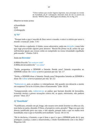 65
“Talvez tenhais que escalar lugares íngremes, mas prossegui na vereda
da humildade, da fé e abnegação, deixando atrás de vós as nuvens da
dúvida.” WHITE, Ellen G., Mensagens Escolhidas, Vol. II, Pág. 272
Observe no texto acima:
a) humildade
b) fé
c) abnegação
1) “Fé”
“Porque todo o que é nascido de Deus vence o mundo; e esta é a vitória que vence o
mundo: a nossa fé.” João: 5:4 I
“Sede sóbrios e vigilantes. O diabo, vosso adversário, anda em derredor, como leão
que ruge procurando alguém para devorar; “Resisti-lhe firmes na fé, certos de que
sofrimentos iguais aos vossos estão-se cumprindo na vossa irmandade espalhada
pelo mundo.” I Pedro: 5:8-9.
Anda em Derredor
A Bíblia Viva diz "Ele ronda em volta"
A Bíblia de Jerusalém diz " vos rodeia"
"Então, perguntou o SENHOR a Satanás: Donde vens? Satanás respondeu ao
SENHOR e disse: De rodear a terra e passear por ela." Jó: 1:7
"Então, o SENHOR disse a Satanás: Donde vens? Respondeu Satanás ao SENHOR e
disse: De rodear a terra e passear por ela." Jó: 2:2
"Rodearam-no, pois, os judeus e o interpelaram: Até quando nos deixarás a mente
em suspenso? Se tu és o Cristo, dize-o francamente." João: 10:24
"Comparecendo este, rodearam-no os judeus que haviam descido de Jerusalém,
trazendo muitas e graves acusações contra ele, as quais, entretanto, não podiam
provar." Atos: 25:7
2) “Humildade”
“O publicano, estando em pé, longe, não ousava nem ainda levantar os olhos ao céu,
mas batia no peito, dizendo: Ó Deus, sê propício a mim, pecador! “Digo-vos que este
desceu justificado para sua casa, e não aquele; porque todo o que se exalta será
humilhado; mas o que se humilha será exaltado.” Lucas: 18:13-14.
“Ele te declarou, ó homem, o que é bom e que é o que o SENHOR pede de ti: que
pratiques a justiça, e ames a misericórdia, e Andes humildemente com o teu Deus.”
Miquéias: 6:8.
 